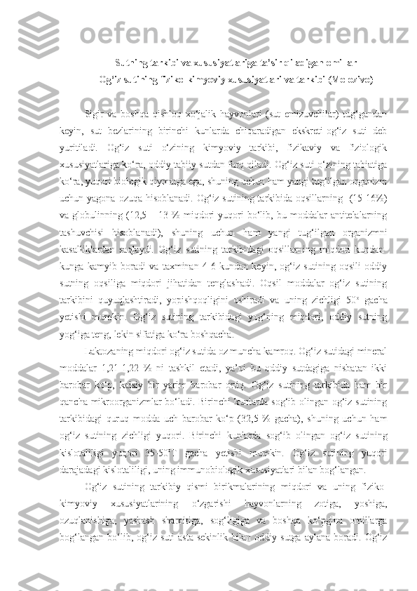 Sutning tarkibi va xususiyatlariga ta’sir qiladigan omillar
Og‘iz sutining fiziko-kimyoviy xususiyatlari va tarkibi (Molozivo)
Sigir   va   boshqa   qishloq   xo‘jalik   hayvonlari   (sut   emizuvchilar)   tug‘gandan
keyin,   sut   bezlarining   birinchi   kunlarda   chiqaradigan   ekskreti-og‘iz   suti   deb
yuritiladi.   Og‘iz   suti   o‘zining   kimyoviy   tarkibi,   fizikaviy   va   fiziologik
xususiyatlariga ko‘ra, oddiy tabiiy sutdan farq qiladi. Og‘iz suti o‘zining tabiatiga
ko‘ra, yuqori biologik qiymatga ega, shuning uchun ham yangi tug‘ilgan organizm
uchun yagona ozuqa  hisoblanadi. Og‘iz sutining tarkibida oqsillarning   (15-16%)
va  globulinning   (12,5   –  13   %   miqdori   yuqori   bo‘lib,   bu  moddalar   antitelalarning
tashuvchisi   hisoblanadi),   shuning   uchun   ham   yangi   tug‘ilgan   organizmni
kasalliklardan   saqlaydi.   Og‘iz   sutining   tarkibidagi   oqsillarning   miqdori   kundan-
kunga   kamyib   boradi   va   taxminan   4-6   kundan   keyin,   og‘iz   sutining   oqsili   oddiy
sutning   oqsiliga   miqdori   jihatidan   tenglashadi.   Oqsil   moddalar   og‘iz   sutining
tarkibini   quyuqlashtiradi,   yopishqoqligini   oshiradi   va   uning   zichligi   50 o
  gacha
yetishi   mumkin.   Og‘iz   sutining   tarkibidagi   yog‘ning   miqdori,   oddiy   sutning
yog‘iga teng, lekin sifatiga ko‘ra boshqacha. 
Laktozaning miqdori og‘iz sutida oz muncha kamroq. Og‘iz sutidagi mineral
moddalar   1,21-1,22   %   ni   tashkil   etadi,   ya’ni   bu   oddiy   sutdagiga   nisbatan   ikki
barobar   ko‘p,   kalsiy   bir   yarim   barobar   ortiq.   Og‘iz   sutining   tarkibida   ham   bir
qancha mikroorganizmlar bo‘ladi. Birinchi kunlarda sog‘ib olingan og‘iz sutining
tarkibidagi   quruq   modda   uch   barobar   ko‘p   (32,5   %   gacha),   shuning   uchun   ham
og‘iz   sutining   zichligi   yuqori.   Birinchi   kunlarda   sog‘ib   olingan   og‘iz   sutining
kislotaliligi   yuqori   35-50 o
T   gacha   yetishi   mumkin.   Og‘iz   sutining   yuqori
darajadagi kislotaliligi, uning immunobiologik xususiyatlari bilan bog‘langan.
Og‘iz   sutining   tarkibiy   qismi   birikmalarining   miqdori   va   uning   fiziko-
kimyoviy   xususiyatlarining   o‘zgarishi   hayvonlarning   zotiga,   yoshiga,
ozuqlanishiga,   yashash   sharoitiga,   sog‘ligiga   va   boshqa   ko‘pgina   omillarga
bog‘langan   bo‘lib,   og‘iz   suti   asta-sekinlik   bilan   oddiy   sutga   aylana   boradi.   Og‘iz 