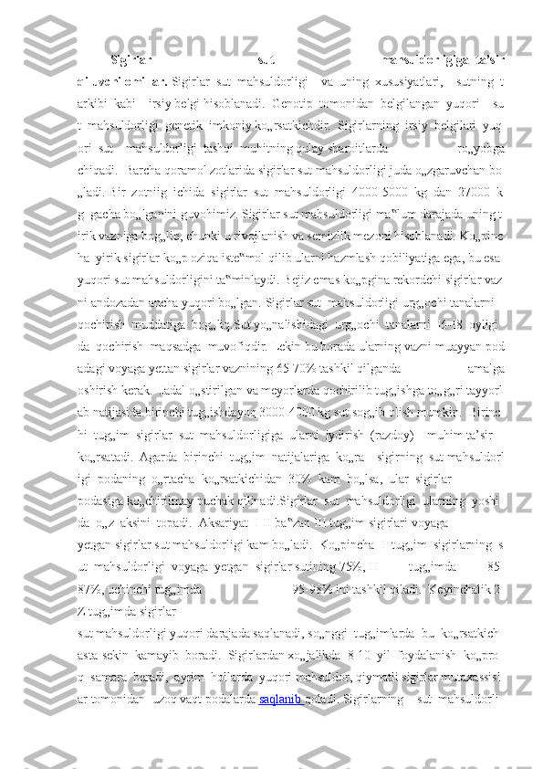 Sigirlar   sut   mahsuldorligiga     ta’sir
qiluvchi   omillar.   Sigirlar     sut     mahsuldorligi         va     uning     xususiyatlari,         sutning     t
arkibi     kabi         irsiy   belgi   hisoblanadi.     Genotip     tomonidan     belgilangan     yuqori         su
t     mahsuldorligi     genetik     imkoniy   ko„rsatkichdir.     Sigirlarning     irsiy     belgilari     yuq
ori     sut         mahsuldorligi     tashqi     muhitning   qulay   sharoitlarda     ro„yobga
chiqadi.     Barcha   qoramol   zotlarida   sigirlar   sut   mahsuldorligi   juda   o„zgaruvchan   bo
„ladi.   Bir     zotniig     ichida     sigirlar     sut     mahsuldorligi     4000-5000     kg     dan     27000     k
g     gacha   bo„lganini   guvohimiz.   Sigirlar   sut   mahsuldorligi   ma lum‟   darajada   uning   t
irik   vazniga   bog„liq,   chunki   u   rivojlanish   va   semizlik   mezoni   hisoblanadi.   Ko„pinc
ha     yirik   sigirlar   ko„p   oziqa   iste mol	
‟   qilib   ularni   hazmlash   qobiliyatiga   ega,   bu   esa  
yuqori   sut   mahsuldorligini   ta minlaydi.	
‟   Bejiz   emas   ko„pgina   rekordchi   sigirlar   vaz
ni   andozadan   ancha   yuqori   bo„lgan.   Sigirlar   sut     mahsuldorligi   urg„ochi   tanalarni    
qochirish     muddatiga     bog„liq.Sut   yo„nalishidagi     urg„ochi     tanalarni     I6-I8     oyligi
da     qochirish     maqsadga     muvofiqdir.   Lekin   bu   borada   ularning   vazni   muayyan   pod
adagi   voyaga   yettan   sigirlar   vaznining   65-70%   tashkil   qilganda   amalga
oshirish   kerak.     Jadal   o„stirilgan   va   meyorlarda   qochirilib   tug„ishga   to„g„ri   tayyorl
ab   natijasida   birinchi   tug„ishdayoq   3000-4000   kg   sut   sog„ib   olish   mumkin.     Birinc
hi     tug„im     sigirlar     sut     mahsuldorligiga     ularni     iydirish     (razdoy)         muhim   ta’sir    
ko„rsatadi.     Agarda     birinchi     tug„im     natijalariga     ko„ra         sigirning     sut   mahsuldorl
igi     podaning     o„rtacha     ko„rsatkichidan     30%     kam     bo„lsa,     ular     sigirlar  
podasiga   ko„chirilmay   puchak   qilinadi.Sigirlar     sut     mahsuldorligi     ularning     yoshi
da     o„z     aksini     topadi.     Aksariyat     I-II   ba zan	
‟   III   tug„im   sigirlari   voyaga
yetgan   sigirlar   sut   mahsuldorligi   kam   bo„ladi.     Ko„pincha     I     tug„im     sigirlarning     s
ut     mahsuldorligi     voyaga     yetgan     sigirlar   sutining   75%,   II   tug„imda   85-
87%,   uchinchi   tug„imda   95-98%   ini   tashkil   qiladi.     Keyinchalik   2-
Z   tug„imda   sigirlar
sut   mahsuldorligi   yuqori   darajada   saqlanadi,   so„nggi     tug„imlarda     bu     ko„rsatkich    
asta-sekin     kamayib     boradi.     Sigirlardan   xo„jalikda     8-10     yil     foydalanish     ko„pro
q     samara     beradi,     ayrim     hollarda     yuqori   mahsuldor,   qiymatli   sigirlar   mutaxassisl
ar   tomonidan     uzoq   vaqt   podalarda   saqlanib        qoladi.   Sigirlarning         sut     mahsuldorli 