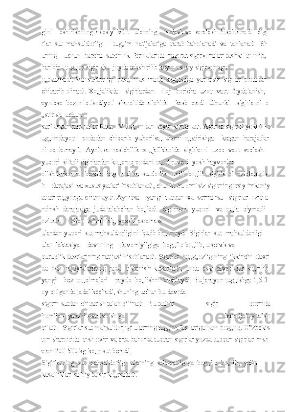 gini         oshirishning     asosiy     kaliti     ularning         tanlash   va     saralash     hisoblanadi.     Sigi
rlar     sut     mahsuldorligi     I     tug„im     natijalariga     qarab   baholanadi     va     tanlanadi.     Sh
uning         uchun     barcha     sutchilik     fermalarida     nazorat   sigirxonalari   tashkil   qilinib,  
har   bir   I   tug„im   sigir   shu     joyda   tekshirilib   keyin   asosiy   sigirxonaga
o„tkaziladi.   Mahsuldorligi     past,     mashinada     sog„ishga     yaroqsiz     sigilar     podadan    
chiqarib   olinadi.   Xo„jalikda         sigirlardan         iloji     boricha     uzoq     vaqt     foydalanish,    
ayniqsa     bozor   iqtisodiyoti     sharoitida     alohida         kasb     etadi.     Chunki         sigirlarni     o
„stirish     uchun  
sarflangan   harajatlar   faqat     IV   tug„imdan   keyin   koplanadi.   Agarda   sigir   II   yoki   III   t
ug„imdayoq         podadan     chiqarib     yuborilsa,     ularni     o„stirishga         ketgan     harajatlar
ni   qoplamaydi.     Ayniqsa     naslchilik     xo„jaliklarida     sigirlarni     uzoq     vaqt     saqlash    
yuqori     sifatli   sigirlardan   ko„proq   podani   to„ldiruvchi     yosh   hayvonlar
olish   imkonini     beradi.   Eng     muhim     sutdorlik     omili     bo„lib     sigirlarni     oziqlantiris
h         darajasi     va   xususiyatlari   hisoblanadi,   chunki   bu   omilsiz   sigirning   irsiy   imkoniy
atlari   ro„yobga   chiqmaydi.   Ayniqsa         yangi     tuqqan     va     sermahsul     sigirlar     oziqla
ntirish     darajasiga     juda   talabchan     bo„ladi.     Sigirlarni     yuqori         va     to„la     qiymatli    
oziqalar         bilan     ta minlab,‟   yaxshi   asramasa
ulardan   yuqori     sut   mahsuldorligini     kutib   bo„lmaydi.   Sigirlar     sut     mahsuldorligi        
ular     laktasiya         davrining         davomiyligiga     bog„liq   bo„lib,   u   servis   va
quruqlik   davrlarining   natijasi   hisoblanadi.   Sigirlar     bo„g„ozligining     ikkinchi     davri
da     bez     hujayralarining     jadal     tiklanishi   kuzatiladi,     unda     eski     alveolalar     so„rilib    
yangi         bez     to„qimalari         paydo     bo„lishni     boshlaydi.   Bu   jarayon   tug„ishga   1,5-2  
oy   qolganda   jadal   kechadi,   shuning   uchun   bu   davrda
sigirni   sutdan   chiqarish   talab   qilinadi.     Bu   tadbir   sigir   qornida
homilani   yaxshi   rivojlanishiga   ham   ijobiy   ta’sir
qiladi.     Sigirlar   sut   mahsuldorligi   ularning   tug„im   fasllariga   ham   bog„liq.   O zbekis	
‟
ton   sharoitida     qish   oxiri   va   erta   bahorda   tuqqan   sigirlar   yozda   tuqqan   sigirlar     nisb
atan   300-500   kg   ko„p   sut   beradi.    
Sigirlarning     sut     mahsuldorligi     ularning     salomatligiga     bog„liq     bo„lib,     yelin  
kasalliklari   salbiy   ta’sir   ko„rsatadi.     