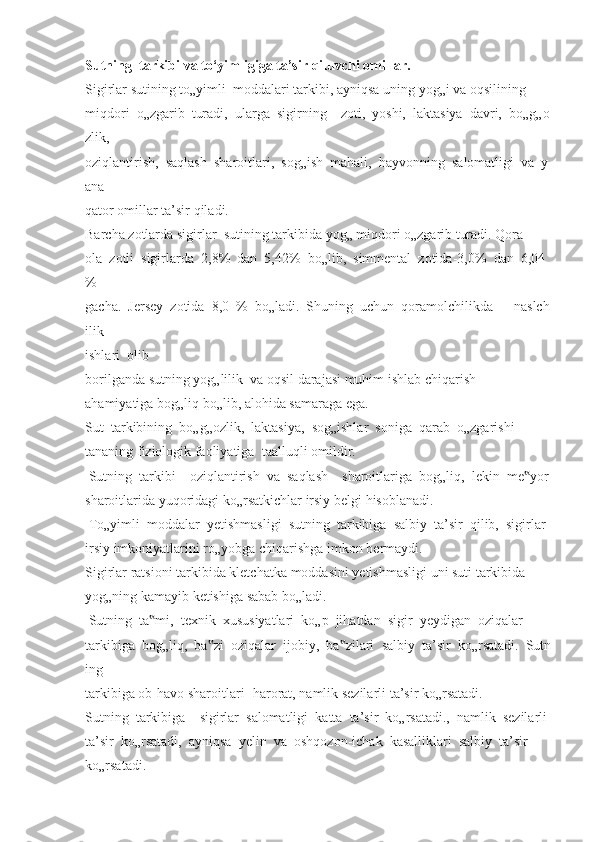 Sutning     tarkibi   va   to‘yimligiga   ta’sir   qiluvchi   omillar.  
Sigirlar   sutining   to„yimli     moddalari   tarkibi,   ayniqsa   uning   yog„i   va   oqsilining  
miqdori     o„zgarib     turadi,     ularga     sigirning         zoti,     yoshi,     laktasiya     davri,     bo„g„o
zlik,  
oziqlantirish,     saqlash     sharoitlari,     sog„ish     mahali,     hayvonning     salomatligi     va     y
ana  
qator   omillar   ta’sir   qiladi.  
Barcha   zotlarda   sigirlar     sutining   tarkibida   yog„   miqdori   o„zgarib   turadi.   Qora-
ola     zotli     sigirlarda     2,8%     dan     5,42%     bo„lib,     simmental     zotida-3,0%     dan     6,04
%  
gacha.     Jersey     zotida     8,0     %     bo„ladi.     Shuning     uchun     qoramolchilikda             naslch
ilik  
ishlari     olib     
borilganda   sutning   yog„lilik     va   oqsil   darajasi   muhim   ishlab   chiqarish    
ahamiyatiga   bog„liq   bo„lib,   alohida   samaraga   ega.  
Sut     tarkibining     bo„g„ozlik,     laktasiya,     sog„ishlar     soniga     qarab     o„zgarishi  
tananing   fiziologik   faoliyatiga     taalluqli   omildir.  
  Sutning     tarkibi         oziqlantirish     va     saqlash         sharoitlariga     bog„liq,     lekin     me yor	
‟  
sharoitlarida   yuqoridagi   ko„rsatkichlar   irsiy   belgi   hisoblanadi.  
  To„yimli     moddalar     yetishmasligi     sutning     tarkibiga     salbiy     ta’sir     qilib,     sigirlar  
irsiy   imkoniyatlarini   ro„yobga   chiqarishga   imkon   bermaydi.  
Sigirlar   ratsioni   tarkibida   kletchatka   moddasini   yetishmasligi   uni   suti   tarkibida  
yog„ning   kamayib   ketishiga   sabab   bo„ladi.  
  Sutning     ta mi,	
‟     texnik     xususiyatlari     ko„p     jihatdan     sigir     yeydigan     oziqalar  
tarkibiga     bog„liq,     ba zi	
‟     oziqalar     ijobiy,     ba zi	‟ lari     salbiy     ta’sir     ko„rsatadi.     Sutn
ing    
tarkibiga   ob-havo   sharoitlari-   harorat,   namlik   sezilarli   ta’sir   ko„rsatadi.  
Sutning     tarkibiga         sigirlar     salomatligi     katta     ta’sir     ko„rsatadi.,     namlik     sezilarli  
ta’sir     ko„rsatadi,     ayniqsa     yelin     va     oshqozon-ichak     kasalliklari     salbiy     ta’sir    
ko„rsatadi.   