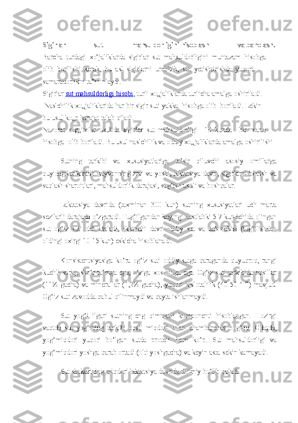  
Sigirlar   sut   mahsuldorligini   hisoblash   va   baholash.  
Barcha     turdagi     xo‘ jaliklarda     sigirlar     sut     mahsuldorligini     muntazam     hisobga  
olib     borilishi     kerak,     bu     asl     sigirlarni     urchitib,     sut     yetishtirishda     yuqori  
samaradorlikni   ta minlaydi.‟  
Sigirlar   sut        mahsuldorligi        hisobi    ,   turli   xo„jaliklarda   turlicha   amalga   oshiriladi.  
  Naslchilik   xo„jaliklarida   har   bir   sigir   suti   yakka     hisobga   olib     boriladi.   Lekin  
bu   usul   ko„p   harajat   talab   qiladi.  
Nazorat     sog„imlar     usulida     sigirlar     sut     mahsuldorligi         10     kunda         bir     marta  
hisobga     olib   boriladi.   Bu   usul   naslchilik   va   oddiy   xo„jaliklarda   amalga   oshirilishi
Sutning   tarkibi   va   xususiyatlariga   ta’sir   qiluvchi   asosiy   omillarga
quyidagilar kiradi: hayvonning zoti va yoshi, laktatsiya davri, sigirlarni boqish va
saqlash sharoitlari, mahsuldorlik darajasi, sog‘ish usuli va boshqalar.
Laktatsiya   davrida   (taxminan   300   kun)   sutning   xususiyatlari   uch   marta
sezilarli darajada o‘zgaradi. Tug‘ilgandan keyingi dastlabki 5-7 kun ichida olingan
sut   og‘iz   suti   deb   ataladi,   ikkinchi   davri   oddiy   sut   va   uchinchisi   (tug‘ilishdan
oldingi oxirgi 10-15 kun) eskicha hisoblanadi.
Konsistentsiyasiga   ko‘ra   og‘iz   suti   oddiy   sutga   qaraganda   quyuqroq,   rangi
kuchli  sariq, sho‘r  ta’mga ega,  o‘ziga  xos hidga ega. Og‘iz suti  tarkibida oqsillar
(11%   gacha)   va   minerallar   (1,2%   gacha),   yuqori   kislotalilik   (40-50   °   T)   mavjud.
Og‘iz suti zavodda qabul qilinmaydi va qayta ishlanmaydi.
Sut   yog‘i   ilgari   sutning   eng   qimmatli   komponenti   hisoblangan.   Hozirgi
vaqtda   sut   yog‘ining   tarkibi   oqsil   miqdori   bilan   chambarchas   bog‘liq.   Odatda,
yog‘miqdori   yuqori   bo‘lgan   sutda   protein   ham   ko‘p.   Sut   mahsuldorligi   va
yog‘miqdori yoshga qarab ortadi (olti yoshgacha) va keyin asta-sekin kamayadi.
Sut shakarining miqdori laktatsiya davrida doimiy bo‘lib qoladi. 
