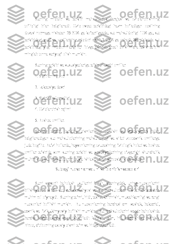 Sutning   miqdori   va   tarkibi   mahsuldorlik   darajasi   va   oziqlantirishning
to‘liqligi   bilan   belgilanadi.   Oziq-ovqat   tarkibidagi   hazm   bo‘ladigan   oqsilning
dozasi  normaga nisbatan 25-30% ga ko‘tarilganda, sut mahsuldorligi 10% ga, sut
tarkibidagi  yog‘ va oqsillarning miqdori  esa  0,2-0,3%  ga oshadi. Mamlakatda  sut
tarkibidagi yog‘ miqdorini atigi 0,1 foizga oshirish orqali qo‘shimcha ravishda o‘n
minglab tonna sariyog‘ olish mumkin.
Sutning tarkibi va xususiyatlariga ta’sir qiluvchi omillar
1. Sigirlarning zoti
2. Laktatsiya davri
3. Sigirlar salomatligi
4. Oziqlantirish rejimi
5. Boshqa omillar.
Sutning   tarkibi,   tarkibiy   qismlarining   tuzilishi   va   xususiyatlari   bilan
belgilanadigan   sut   mahsulotlarining   mahsuldorligi   va   sifati   zootexnik   omillarga
juda bog‘liq. Ba’zi hollarda, hayvonlarning ozuqasining fiziologik holati va boshqa
omillar   ta’sirida   xom   sutning   tarkibi   va   xususiyatlarining   o‘zgarishi   shunchalik
muhimki, u sut mahsulotlarini qayta ishlash uchun yaroqsiz holga keladi.
Sutdagi nuqsonlar va uni kelib chiqish sabablari
Sutni   sensorli   baholash   usullarini   bilish,   shuningdek,   uning   nuqsonlarini
bilish   yuqori   sifatli   sut,   sut   xomashyosi   va   sut   mahsulotlarini   ishlab   chiqarishda
muhim rol o‘ynaydi.  Sutning ta’mi, hidi, tashqi ko‘rinishi, mustahkamligi va rangi
nuqsonlari   bo‘lishi   mumkin.     Bu   nuqsonlarning   barchasi   em   -xashak,   bakterial,
texnik va fizik -kimyoviy bo‘lishi mumkin.   Sut mahsulotlarini sezgir baholashda
barcha   beshta   asosiy   sezgi   ishlatiladi:   ko‘rish,   ta’m,   hid,   teginish   va   eshitish.
Biroq, e’tiborning asosiy qismi ta’m va hidga qaratiladi.   