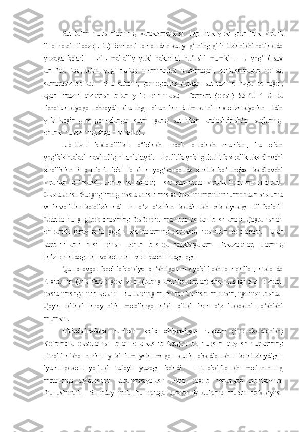 Sut   ta’mi   nuqsonlarining   xarakteristikasi .   Lipolitik   yoki   gidrolitik   xiralik
lipoprotein lipaz (LPL) fermenti tomonidan sut yog‘ining gidrolizlanishi natijasida
yuzaga   keladi.     LPL   mahalliy   yoki   bakterial   bo‘lishi   mumkin.     U   yog‘   /   suv
atrofida   faol,   lekin   yog‘   pufagi   membranasi   buzilmagan,   zaiflashmagan   bo‘lsa,
samarasiz   bo‘ladi.     Shu   sababli,   gomogenlashtirilgan   sut   tez   lipolizga   uchraydi,
agar   lipazni   qizdirish   bilan   yo‘q   qilinmasa;     ferment   (oqsil)   55-60   °   C   da
denatüratsiyaga   uchraydi,   shuning   uchun   har   doim   sutni   pasterizatsiyadan   oldin
yoki   keyin   gomogenezlangan   sutni     yangi   sut   bilan     aralashtirishdan   saqlaning.
chunki bu tez bijgishga olib keladi.  
Lipolizni   kislotalilikni   o‘lchash   orqali   aniqlash   mumkin,   bu   erkin
yog‘kislotalari mavjudligini aniqlaydi.  Lipolitik yoki gidrolitik xiralik oksidlovchi
xiralikdan   farq   qiladi,   lekin   boshqa   yog‘sanoatida   xiralik   ko‘pincha   oksidlovchi
xiralikni   ko‘rsatish   uchun   ishlatiladi;     sut   sanoatida   xiralik   lipolizni   bildiradi.
Oksidlanish Sut yog‘ining oksidlanishi mis va boshqa metallar tomonidan kislorod
va havo bilan katalizlanadi.  Bu o‘z -o‘zidan oksidlanish reaktsiyasiga olib keladi.
Odatda   bu   yog‘to‘pchasining   fosfolipid   membranasidan   boshlanadi   Qayta   ishlab
chiqarish   jarayonida   yog‘li   kislotalarning   peroksid   hosilalari   to‘planadi.     Ular
karbonillarni   hosil   qilish   uchun   boshqa   reaktsiyalarni   o‘tkazadilar,   ularning
ba’zilari aldegidlar va ketonlar kabi kuchli hidga ega.
Quruq ovqat, kech laktatsiya, qo‘shilgan mis yoki boshqa metallar, ratsionda
E vitamini (tokoferol) yoki selen (tabiiy antioksidantlar) etishmasligi  o‘z -o‘zidan
oksidlanishga olib keladi.   Bu haqiqiy muammo bo‘lishi mumkin, ayniqsa qishda.
Qayta   ishlash   jarayonida   metallarga   ta’sir   qilish   ham   o‘z   hissasini   qo‘shishi
mumkin.
Ultirabinafsha   nuridan   kelib   chiqadigan   nuqson   (foto-oksidlanish)
Ko‘pincha   oksidlanish   bilan   chalkashib   ketgan   bu   nuqson   quyosh   nurlarining
ultrabinafsha   nurlari   yoki   himoyalanmagan   sutda   oksidlanishni   katalizlaydigan
lyuminestsent   yoritish   tufayli   yuzaga   keladi.     Fotooksidlanish   metioninning
metanolga   aylanishini   katalizatsiyalash   uchun   javob   beradigan   riboflavinni
faollashtiradi.     Shunday   qilib,   bu   lipidga   qaraganda   ko‘proq   protein   reaktsiyasi. 