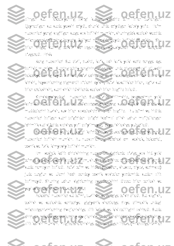 olingan   sut.     laktatsiyaning   oxirgi   kunlari,   achchiq   ta’m   bilan   tuzlangan.
Qaynatilgan   sut   sutda   yaxshi   eriydi,   chunki   unda   eriydigan   kaltsiy   yo‘q.     Ta’m
nuqsonlari yangi sog‘ilgan sutga xos bo‘lishi mumkin, shuningdek saqlash vaqtida
mikroorganizmlarning   hayotiy   faoliyati   natijasida   paydo   bo‘lishi   mumkin.     Shu
bilan   birga,   sutning   tarkibi   va   organoleptik   xususiyatlari   sezilarli   darajada
o‘zgaradi.  Prisk
Rang   nuqsonlari   Sut   qizil,   pushti,   ko‘k,   och   ko‘k   yoki   sariq   rangga   ega
bo‘lishi mumkin.   Sutning tabiiy rangining o‘zgarishi unda pigment hosil qiluvchi
bakteriyalarning paydo bo‘lishi, ba’zi achitqilar va shikastlangan elinidan qonning
kirishi,   hayvonlarning   pigmentli   o‘tlarni   eyishi,   ba’zi   kasalliklar   bilan,   og‘iz   suti
bilan aralashishi, sutni sinkli idishlarda saqlash bilan bog‘liq boladi..  
Konsistensiyadagi     nuqsonlar.   Sut   ba’zida   shilimshiq,   tvorogsimon   yoki
ko‘pikli   bo‘ladi.     Bu   turli   xil   mikroorganizmlarning   sutni   saqlash   rejimlari   va
muddatlarini   buzish,   suv   bilan   soxtalashtirish   bilan   bog‘liq.     Bu   ta’mi   va   hidida
nuqsonlari   bo‘lgan   sutni   to‘g‘ridan   -to‘g‘ri   iste’mol   qilish   uchun   mo‘ljallangan
ichimlik suti sifatida sotishga yo‘l qo‘yilmaydi;  qayta ishlashga yuboriladi.
Sutning   ta’mi   va   hidi,   tashqi   ko‘rinishi   va   mustahkamligi,   rangi   va   rangi
nuqsonlari   bo‘lishi   mumkin.   Bu   nuqsonlarning   barchasi   em   -xashak,   bakterial,
texnik va fizik -kimyoviy bo‘lishi mumkin.
Em   -xashak   kelib   chiqishining   nuqsonlari   sigirlarda   o‘ziga   xos   hid   yoki
ta’mga ega piyoz, sarimsoq, sholg‘om, shuvoq va boshqa o‘tlarni iste’mol qilganda
sutda   namoyon   bo‘ladi.   Ba’zi   ta’m   va   hidlar   (masalan,   shuvoq,   piyoz,   sarimsoq)
juda   turg‘un   va   ularni   hech   qanday   texnik   vositalar   yordamida   sutdan   olib
bo‘lmaydi.   Shuning   uchun   sigirlarning   ovqatlanishini   diqqat   bilan   tanlash   va
yaylovlarning holatini kuzatish zarur.
Bakterial  nuqsonlar  sut  ta’mi, tuzilishi  va  rangiga ta’sir  qiladi. Sut  sog‘ish,
tashish   va   saqlashda   sanitariya   -gigiyenik   shartlarga   rioya   qilmaslik   undagi
mikroorganizmlarning   rivojlanishiga   olib   keladi   va   kislotaliligini   oshiradi.   Sutda
chirigan   mikroorganizmlarning   rivojlanishi   unda   achchiqlanish   paydo   bo‘lishiga
olib kelishi mumkin. Yog‘parchalanishiga olib keladigan lipaza (mikroorganizmlar 