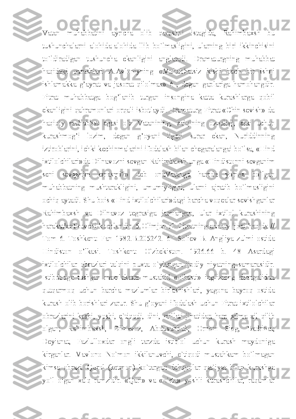 Vatan   muhabbatini   ayricha   olib   qarashni   istagida,   Rahimbaxsh   bu
tushunchalarni   alohida-alohida   llib   bo`lmasligini,   ularning   biri   ikkinchisini
to`ldiradigan   tushuncha   ekanligini   anglatadi.   Dramaturgning   muhabbat
haqidagi   qarashlari   A.Avloniyning   «Muhabbatsiz   kishi   hech   bir   ishni
ishlamakka   g’ayrat   va   jasorat   qilolmas»   6   ,   degan   gaplariga   hamohangdir.
Fitrat   muhabbatga   bog’lanib   turgan   insongina   katta   kurashlarga   qobil
ekanligini qahramonlari orqali isbotlaydi. Dramaturg Fitrat «Chin sevish» da
haqiqiy   muhabbat   egasi   o`z   Vatanining,   xalqining   ozodligi,   erki   uchun
kurashmog’i   lozim,   degan   g’oyani   ilgari   surar   ekan,   Nuriddinning
iztiroblarini, ichki kechinmalarini ifodalash bilan chegaralangai bo`lsa, «Hind
ixtilolchilari»da Dilnavozni sevgan Rahimbaxsh unga «Hindistonni sevganim
seni   sevganim   emasmi?»   deb   onaVatanga   hamda   yoriga   bo`lgan
muhabbatning   mushtarakligini,   umumiyligini,   ularni   ajratib   bo`lmasligini
ochiq aytadi. Shu bois «Hind ixtilolchilari»dagi barcha voqealar sevishganlar
Rahimbaxsh   va   Dilnavoz   tegrasiga   jamlangan,   ular   ixtilol   kurashining
harakatlantiruvchi kuchlaridir. 5 Olimjon H. Fitratning adabiy ijodi haqida //
Tom   6.   Toshkent:   Fan   1982.B.205242.   6   '   Soliev   B.   Angliya   zulmi   ostida
Hindiston   o’lkasi.   Toshkent:   O`zbekiston.   1926.66   b.   48   Asardagi
ixtilolchilar   obrazlari   talqini   puxta   o`ylangan   ijodiy   niyatning   samarasidir.
Istibdodga   tushgan   mamlakatni   mustabid   «olbasti»   inglizning   changalidan
qutqarmoq   uchun   barcha   mazlumlar   birlashishlari,   yagona   bayroq   ostida
kurash   olib   borishlari   zarur.   Shu   g’oyani   ifodalash   uchun   Fitrat   ixtilolchilar
obrazlarini   kasbi,   yoshi,   e`tiqodi,   dini,   millati   jihatidan   ham   xilma-xil   qilib
olgan;   Rahimbaxsh,   Dilnavoz,   Abdusubbuh,   Ornom   Sipg,   Badrinat,
Deyianat,   Fazlulloxdar   ongli   tarzda   istiqlol   uchun   kurash   maydoniga
kirganlar.   Mavlono   No`mon   ikkilanuvchi,   e`tiqodi   mustahkam   bo`lmagan
kimsa   obrazi.   Qurol   (ketmon)   ko`targan   dehqonlar   qat`iyat   bilan   kurashga
yo`l   olgan   xalq   ramzidir.   «Qari»   va   «o`rta»   yoshli   kurashchilar,   raqamlar 