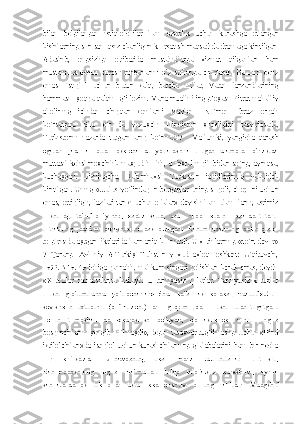 bilan   belgilangan   istiqlolchilar   ham   ozodlik   uchun   kurashga   otlangan
kishilarning son-sanoqsiz ekanligini ko`rsatish maqsadida dramaga kiritilgan.
Adashib,   ongsizligi   oqibatida   mustabidlarga   xizmat   qilganlari   ham
mustaqillik   uchun   kurash   rahbarlarini   o`z   saflariga   chorlabdi.   Bu   ham   bejiz
emas.   Istiqlol   uchun   butun   xalq,   barcha   millat,   Vatan   farzandlarining
hammasi oyoqqa qalqmog’i lozim. Mana muallifning g’oyasi. Fitrat mahalliy
aholining   ichidan   chiqqan   xoinlarni   Mavlono   No`mon   obrazi   orqali
ko`rsatgan.   Shu   o`rinda   yozuvchi   Hindiston   voqeligini   tasvirlasada,
Turkistonni   nazarda   tutgani   aniq   ko`rinadi7   .   Ma`lumki,   yangicha   qarash
egalari   jadidlar   bilan   eskicha   dunyoqarashda   qolgan   ulamolar   o`rtasida
muttasil kelishmovchilik mavjud bo`lib, u fevral inqilobidan so`ng, ayniqsa,
kuchaygan.   Bizningcha,   Rahimbaxsh   Turkiston   jadidlarining   vakilidek
kiritilgan. Uning «...ulus yo`linda jon berganlar uning soqoli, choponi uchun
emas, ortiqlig’i, fazilati tarixi uchun o`lalar» deyishi ham ulamolarni, asrimiz
boshidagi   ta`rif   bo`yicha,   «katta   salla,   uzun   chopon»larni   nazarda   tutadi.
Fitratning   jadidlar   qarashlarini   aks   ettirgani   Rahimbaxshning   xotin-qizlar
to`g’risida aytgan fikrlarida ham aniq ko`rinadi. U xotinlarning «to`rt devor»
7   Qarang:   Avloniy   A.Turkiy   Guliston   yoxud   axloq.Toshkeit:   O`qituvchi,
1992.B.19. 49 ichiga qamalib, mahkum singari qolishlari kerak emas, deydi.
«Xotunlar   qamalsalar,ta`kidlaydi   u,   tarbiyasiz   qolarlar.   Tarbiyasiz   xotunlar
ulusning o`limi uchun yo`l ocharlar». Shuni ta`kidlash kerakki, muallif «Chin
sevish»   ni   ixtilolchi   (qo`mitachi)   larning   qamoqqa   olinishi   bilan   tugatgani
uchun   tomoshabinda   «kurashish   befoyda,   «olbasti»dek   kuchli   ingliz
bosqinchilarini yengib bo`lmaydi», degan tasavvur tug’ilmasligi uchun «Hind
ixtilolchilari»da   istiqlol   uchun   kurashchilarning   g’alabalarini   ham   bir   necha
bor   ko`rsatadi.   Dilnavozning   ikki   marta   tutqunlikdan   qutilishi,
Rahimbaxshning   ingliz   ma`murlari   bilap   talofatsnz   kurashuvi,   ayrim
sahnalarda   osonlik   bilan   ustunlikka   erishuvi   buning   dalilidir.   Muagshif 