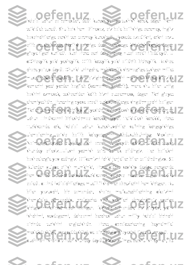 istiqlol uchun qo`rqmasdan, dadil kurash yo`liga tushish kerak, degan fikrni
ta`kidlab turadi. Shu bois ham Dilnavoz, qiz bola bo`lishiga qaramay, ingliz
bosqinchilariga   qarshi   tap   tortmay   kurashadi.   Pyesada   ozodlikni,   erkni   orzu
qilib   mushohadaga   berilish   o`rniga   dadil   harakatga   kirishish   kerak,   degan
g’oya   ilgari   suriladi.   Bupi   Fitrat   qari   dehqonning   nutqi   orqali   ifodalaydi.   U
«Chiqaylik   yoki   yashaylik.   O`lib   ketaylik   yoki   o`ldirib   bitiraylik.   Boshqa
chora yo`q,» deydi. Chunki uningcha, mahkumlik sirtmog’iga tushgan millat
mustabidlar   changalidan   o`zini   o`zigina   qutqarishi   mumkin.   Uning   «O`zlik
kamarini   yetti   yerdan   bog’lab   (ketmonini   ko`tarib),   mana   shu   bilan   uniig
boshini   ezmasak,   tashqaridan   kelib   bizni   qutqarmas»,   degan   fikri   g’oyat
ahamiyatlidir. Fitratning  pyesa  orqali  turkistonlilarga  singdirmoqchi  bo`lgan
fikrlaridan   yana   biri   «birlik»   g’oyasidir.   Rahimbaxsh   «inglizlarni   tarqatmoq
uchun   Hindistonni   birlashtirmoq   kerak»,   deydi.   Ta`kidlash   kerakki,   Fitrat
Turkistonda   erk,   istiqlol   uchun   kurashuvchilar   safining   kengayishiga
ulamolarning   to`siq   bo`lib   kelayotganini   Abdusubbuhning   Mavlono
No`monga   aytgan   quyidagi   ishi   orqali   ifodalaydi:   «Siz   mullalar   tutash
shunday   qilasiz...Ulusni   yetmish   to`rt   bo`lak   qildingiz.   Har   bo`lakni
boshqalarg’a yov etdingiz. O`lkamlzni ichki janjallar bilan to`ldirdingiz». 50
Bulardan   xulosa   qilish   mumkinki,   Fitrat   «Chin   sevish»   dagiga   qaraganda
ham   «Hind   ixtilolchilari»da   Turkistonni   ko`proq   nazarda   tutgani   sezilib
qoladi. «Hind ixtilolchilari»ga muallif ishchilar obrazlarini ham kiritgan. Bu
bilan   yozuvchi,   bir   tomondan,   sho`ro   mafkurachilarining   «ko`zimi
shamg’alat   qilmoqchi»,   proletariat   sinfi   vakillari   obrazini   o`z   asariga
kiritganini   ko`rsatmoqchi   bo`lgan.   Ikkinchi   tomondan,   o`z   g’oyasi,   ya`ni
ishchimi,   savdogarmi,   dehqonmi   barchasi   uchun   milliy   istiqlol   birinchi
o`rinda   turishini   anglatishdir.   Fitrat   «proletariatning   baynalmilal
maslakdoshligi,   maqsaddoshligi   va   o`rtoqligi»   g’oyasini   ilgari   surmaydi.   U
«uchinchi ishchi» tilidan shunday deydi: «Men zulmga qarshu ishlaymen, bu 