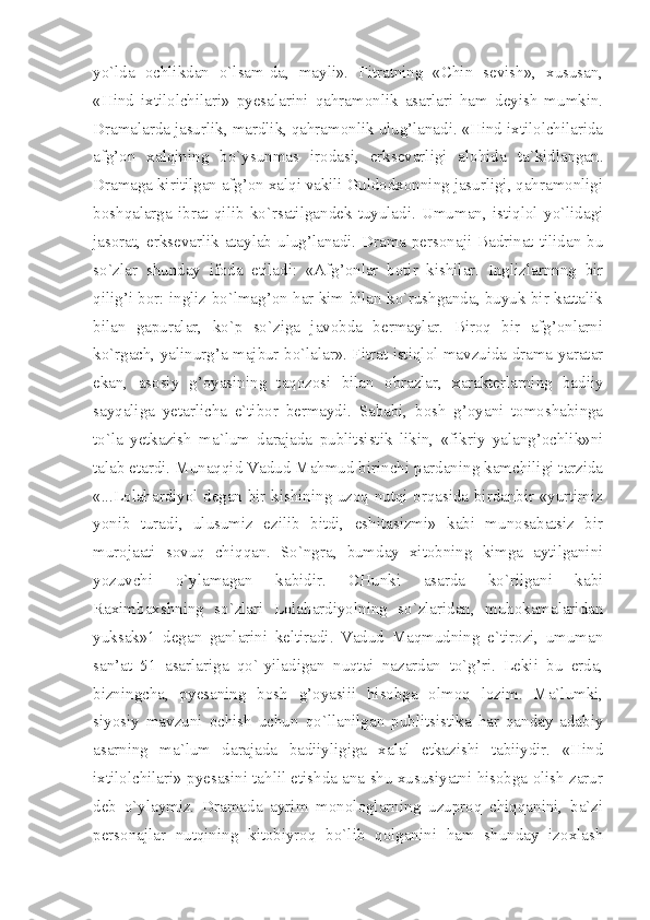 yo`lda   ochlikdan   o`lsam-da,   mayli».   Fitratning   «Chin   sevish»,   xususan,
«Hind   ixtilolchilari»   pyesalarini   qahramonlik   asarlari   ham   deyish   mumkin.
Dramalarda jasurlik, mardlik, qahramonlik ulug’lanadi. «Hind ixtilolchilarida
afg’on   xalqining   bo`ysunmas   irodasi,   erksevarligi   alohida   ta`kidlangan.
Dramaga kiritilgan afg’on xalqi vakili Guldodxonning jasurligi, qahramonligi
boshqalarga   ibrat   qilib   ko`rsatilgandek   tuyuladi.   Umuman,   istiqlol   yo`lidagi
jasorat, erksevarlik ataylab ulug’lanadi. Drama personaji Badrinat tilidan bu
so`zlar   shunday   ifoda   etiladi:   «Afg’onlar   botir   kishilar.   Inglizlarnnng   bir
qilig’i bor: ingliz bo`lmag’on har kim bilan ko`rushganda, buyuk bir kattalik
bilan   gapuralar,   ko`p   so`ziga   javobda   bermaylar.   Biroq   bir   afg’onlarni
ko`rgach, yalinurg’a majbur bo`lalar». Fitrat istiqlol mavzuida drama yaratar
ekan,   asosiy   g’oyasining   taqozosi   bilan   obrazlar,   xarakterlarning   badiiy
sayqaliga   yetarlicha   e`tibor   bermaydi.   Sababi,   bosh   g’oyani   tomoshabinga
to`la   yetkazish   ma`lum   darajada   publitsistik   likin,   «fikriy   yalang’ochlik»ni
talab etardi. Munaqqid Vadud Mahmud birinchi pardaning kamchiligi tarzida
«...Lolahardiyol degan bir kishining uzoq nutqi orqasida birdanbir «yurtimiz
yonib   turadi,   ulusumiz   ezilib   bitdi,   eshitasizmi»   kabi   munosabatsiz   bir
murojaati   sovuq   chiqqan.   So`ngra,   bumday   xitobning   kimga   aytilganini
yozuvchi   o`ylamagan   kabidir.   CHunki   asarda   ko`rilgani   kabi
Raximbaxshning   so`zlari   Lolahardiyolning   so`zlaridan,   muhokamalaridan
yuksak»1   degan   ganlarini   keltiradi.   Vadud   Maqmudning   e`tirozi,   umuman
san’at   51   asarlariga   qo`-yiladigan   nuqtai   nazardan   to`g’ri.   Lekii   bu   erda,
bizningcha,   pyesaning   bosh   g’oyasiii   hisobga   olmoq   lozim.   Ma`lumki,
siyosiy   mavzuni   ochish   uchun   qo`llanilgan   publitsistika   har   qanday   adabiy
asarning   ma`lum   darajada   badiiyligiga   xalal   etkazishi   tabiiydir.   «Hind
ixtilolchilari» pyesasini tahlil etishda ana shu xususiyatni hisobga olish zarur
deb   o`ylaymiz.   Dramada   ayrim   monologlarning   uzuproq   chiqqanini,   ba`zi
personajlar   nutqining   kitobiyroq   bo`lib   qolganini   ham   shunday   izoxlash 