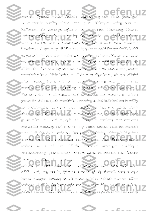 mumkni.   Pyesada   mustamlakachilar   vakillarining   ham   obrazi   yaratilgan.
Bular   orasida   Marling   obrazi   ancha   puxta   ishlangan.   Uning   Mavlono
No``monni   o`z   tomoniga   og’dirishi   tabiiy   chiqqan.   Dramadagi   Okunar,
Porlinson   obrazlari   haqida   bunday   deyolmaymiz.   Bu   obrazlar   nisbatan
jo`nroq   va   sxematikroq   xususiyatga   ega.   Buning   boisi   yana   Fitratning
i’esadan ko`zlagan maqsadi bilan bog’liq, ya`ni mustabidlar qanchalik kuchli
va yovuz bo`lmasin, ularni mahv etish mumkin va lozim. Xudtsi shu nuqtai
nazardan   tilchi   (josus)   ayolning   istiqlolchilar   tomonidan   saxnada   otib
o`ldirilishini   \am   shunday   izohlash   mumkin.   Sotqin   va   josuslarning   jazosini
tomoshabip   ko`z   oldida   berish,   muallshr   maqsadiga   ko`ra,   saboq   vazifasini
o`tash   kerak.   Drama   xotimasi   muallif   g’oyasining   yorqin   ochilishiga
monaiddir.   Pyesa   iersonajlarining   birgalikda:   «Yurtimizni   qutqarurmiz.
Yashasin, istiqlol!» deb yugurib ketishlari asardagi bosh yuyapichg mantiqiy
yakunidir.  Xulosa qilish  mumkinki,  Fitratning  «Hind ixtilolchilari»da  milliy
ozodlik talqini ham tarixiylik nuqtai nazaridai, ham badiiylik jihatidan o`rinli
chiqqan.   Muallif   asarida   qo`llagan   publptsistik   ruh,   romantik   tasvir   bosh
g’oya   talabidan   o`zini   oqlaydi.   Shu   bois,   uni   madaniy   merosnmiziing
mustaqillik   mavzuiga   bag’ishlangan   eng   yaxshi   asarlari   qatoridan   munosib
o`rin oladi, deb xisoblaymiz. Malakaviy bitiruv ishining uchinchi bobi «Fitrat
dramalari   tanqidchilik   talqinida»   deb   nomlanadi.   Adib   Fitratning   «Chin
sevish»   va   «Hind   ixtilolchilari»   dramalari   yaratilgan   paytidayoq
tanqidchilarning,   ijodkorlarning   nazariga   tushdi   va   bahosini   oldi.   Mazkur
pyesaparga   o`tgan   80   -yilga   yaqin   muddatda   mupaqqidlar   tomonndam
turlicha, goho keskin qaramaqarshi nuqtai nazardan baho berildi va 52 talqin
etildi.   Buni,   eng   avvalo,   ijtimoiy   voqelikdagi   siyosiymafkuraviy   vaziyat
hamda   muayyan   davrdagi   estetik   mezonlar   bilap   izohlash   mumkin.   «Chin
sevish»ga   dastlab   Cho`lpon   taqriz   yozdi.'   Bu   taqrizida   u   i’esani   «buyuk   va
go`zal» deb baholadi. Lekin nimasi bilan «buyuk va go`zal»ligini isbotlashga 