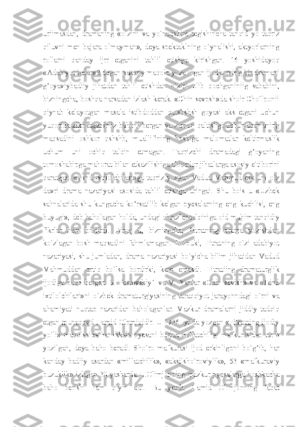 uriimasdan,   dramaning   «o`zini   va   yo`nalishini   tegishincha   tanqid   yo   taqriz
qiluvni   men   bajara   olmayman»,   deya   spektaklning   o`ynalishi,   aktyorlarning
rollarni   qanday   ijrr   etganini   tahlil   etishga   kirishgan.   16   yoshidayoq
«Adabiyot iadur»2 degan nazariy maqola yoza olgan ijodkorning bir dramani
g’oyaviybadiiy   jihatdan   tahlil   etishdan   o`zini   olib   qochganiniig   sababini,
bizningcha, boshqa narsadan izlash kerak. «Chin sevpsh»da shoir Cho`lponii
qiynab   kelayotgan   masala   istibdoddan   qutshshsh   goyasi   aks   etgani   uchun
yuqorida zikr etganimiz bahoni bergan va zamon qaltisligi uchun dramaning
maqsadini   oshkor   qshshb,   muallifining   boshiga   malomatlar   keltirmaslik
uchum   uni   ochiq   talqin   etmagan.   Taqrizchi   dramadagi   g’oyaning
tomoshabipga mahorat bilan etkazilishiga aloqador jihatlarga asosiy e`tiborini
qaratgan.   «Hind   ixtilolchilari»ga   taqriz   yozgan   Vadud   Mahmud   esa   uni   o`z
davri   drama   nazariyasi   asosida   tahlil   etishga   uringai.   Shu   bois   u   «Uzbek
sahnalarida   shu   kungacha   ko’rsatilib   kelgan   pyesalarning   eng   kuchlisi,   eng
buyugi», deb baholagan holda, undagi obrazlar talqiniga oid muhim tanqidiy
fikrlar   ham   bildirdi.   Biroq   u,   bizningcha,   Fitratning   drama   yozishdan
ko`zlagan   bosh   maqsadini   fahmlamagan.   Holbuki,   Fitratning   o`zi   adabiyot
nazariyasi,   shu   jumladan,   drama   nazariyasi   bo`yicha   bilim   jihatidan   Vadud
Mahmuddan   ortiq   bo`lsa   bordirki,   kam   emasdi.   Fitratiing   dramaturglik
ijodiga   baqo   bergan   B.   Pestovskiy1   va   V.   Yanlar   «Chin   sevish»   va   «Hind
ixtilolchilari»ni   o`zbek   dramaturgiyasining   taraqqiyot   jarayonndagi   o`rni   va
ahamiyati   nuqtap   nazaridan   baholaganlar.   Mazkur   dramalarni   jiddiy   tadqiq
etgan munaqqvd Hamid Olpmjoidir. U 1936 -yilda yozgan «Fitratning ijodiy
yo`li» maqolasida har ikkala pyesani burjua millatchiligi mafkurasidap turib
yozilgan,   deya   baho   beradi.   Sho`ro   mafkurasi   ijod   erkinligpni   bo`g’ib,   har
kanday   badiiy   asardan   «millatchilik»,   «aksilsho`roviylik»,   53   «mafkuraviy
buzuklik» izlagan 30 yasharda H.Olimjonning mazkur pyesalarga boshkacha
baho   berishi   ham   qiyin   edi.   Bu   yerda   Hamid   Olimjonning   faqat 