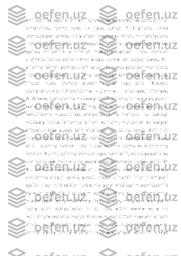 «millatchilik» degan so`zini «millatnarvarlik», «erkparvarlik» atamalari bilan
almashtirilsa,   hamma   narsa   o`z   joyiga   tushadi.   60-70-yillarda   o`zbek
dramaturgiyasi   tarixiga   oid   yozilgan   dissertasiya   ishlari,   monografiyalarda
Fitrat   dramalari   haqida   so`z   ketganda,   ularning   g’oyaviy   kamchilnkka
egaliga,   millatchilik   ko`rinishlari   mavjudligi   aytilgan.   Fitrat   dramalari
to`g’risida   haqiqat   gaplar   qisman   «qayta   qurish»   deb   atalgap   davrga,   80-
yillariing   ikkinchi   yarmiga   to`g’ri   keladi.   Bu   davrda   yaratilgan   maqolalarda
Fitratning   hayoti   va   ijodi,   uning   asarlaridagi   samimiylik,   uning   badiiy
jihatdan   puxta   dramalar   yozgani   alohida   qayd   etildi.   Xususan,
adabiyotshunoslar   O.Sharafiddinov,   B.Qosimov,   H.Boltaboyev,   I.G’aniyev,
A. Aliev va boshqalarning malakaviy bitiruv ishilarida bo` xususiyat yaqqol
sezildi.   Fitrat   hayoti   va   ijodini   ilmiy,   xolis   va   keng   miqyosda   tadqiq   etish
respublikamiz   mustaqi.tlikka   erishgandan   so`ng   boshlapdi.   Bu   davrdagi
malakaviy   bitiruv   ishilarning   ko`lami   va   hajmi,   mundarijasi   va   saviyasi
«fitratshunoslik»   yuzaga   kelib   shakllanganidan   dalolat   beradi.   Adib   ijodi
bo`yicha   uchta   doktorlik   va   bir   necha   nomzodlik   dissertasiyalari   himoya
etildi.   Bularning   barchasi   Fitrat   ijodiga   xalqimiz   qurmat   va   ehtiromining
ramzidir. Muhimi, adibning dramalari qayta nashr 'etilib, xalqqa yetkazildi va
ular haqida chin ma`nosila haq «gap»lar hadiksiramasdan baralla aytildi. 54
XULOSA   Jadid   adabiyoti   vakillari   o`z   asarlarida   davrning   talabi,   jamiyat
a`zolarining   ehtiyoji   asosida   yaratdi.   Oktabr   to`ntarishi   bilan   hokimiyatni
egallab   olgan   bolsheviklar   Turkistonda   yangi   shakldagi   mustamlakachilik
siyosatini   makkorlik   bilan   davom   ettirishdi.   Mana   shu   hol   dramalarning
mustamlakachilikning mudhish qiyofasini ochishga, milliy ozodlik g’oyasini
badiiy   talqin   etishga   sabab   bo`ldi;   Fitrat   «Chin   sevish»   va   «Hind
ixtilolchilari» asarlarida mazlum Sharq va mustabid G’arb mavzusini ko`tarib
chiqdi.   Bu   dramalarni   yozgunga   qadar   Fitrat   publitsistikasida   Buxoro
amirligi   siyosiy-ijtimoiy   voqeligini   isloh   etish   g’oyasi   va   zolim   Rossiya 