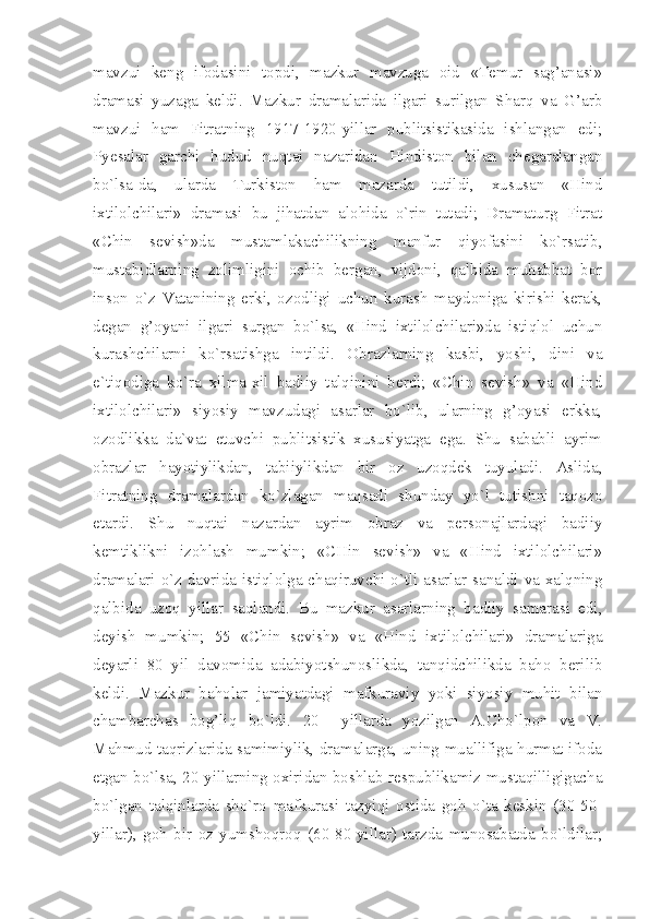 mavzui   keng   ifodasini   topdi,   mazkur   mavzuga   oid   «Temur   sag’anasi»
dramasi   yuzaga   keldi.   Mazkur   dramalarida   ilgari   surilgan   Sharq   va   G’arb
mavzui   ham   Fitratning   1917-1920-yillar   publitsistikasida   ishlangan   edi;
Pyesalar   garchi   hudud   nuqtai   nazaridan   Hindiston   bilan   chegaralangan
bo`lsa-da,   ularda   Turkiston   ham   mazarda   tutildi,   xususan   «Hind
ixtilolchilari»   dramasi   bu   jihatdan   alohida   o`rin   tutadi;   Dramaturg   Fitrat
«Chin   sevish»da   mustamlakachilikning   manfur   qiyofasini   ko`rsatib,
mustabidlarning   zolimligini   ochib   bergan,   vijdoni,   qalbida   muhabbat   bor
inson   o`z   Vatanining   erki,   ozodligi   uchun   kurash   maydoniga   kirishi   kerak,
degan   g’oyani   ilgari   surgan   bo`lsa,   «Hind   ixtilolchilari»da   istiqlol   uchun
kurashchilarni   ko`rsatishga   intildi.   Obrazlarning   kasbi,   yoshi,   dini   va
e`tiqodiga   ko`ra   xilma-xil   badiiy   talqinini   berdi;   «Chin   sevish»   va   «Hind
ixtilolchilari»   siyosiy   mavzudagi   asarlar   bo`lib,   ularning   g’oyasi   erkka,
ozodlikka   da`vat   etuvchi   publitsistik   xususiyatga   ega.   Shu   sababli   ayrim
obrazlar   hayotiylikdan,   tabiiylikdan   bir   oz   uzoqdek   tuyuladi.   Aslida,
Fitratning   dramalardan   ko`zlagan   maqsadi   shunday   yo`l   tutishni   taqozo
etardi.   Shu   nuqtai   nazardan   ayrim   obraz   va   personajlardagi   badiiy
kemtiklikni   izohlash   mumkin;   «CHin   sevish»   va   «Hind   ixtilolchilari»
dramalari o`z davrida istiqlolga chaqiruvchi o`tli asarlar sanaldi va xalqning
qalbida   uzoq   yillar   saqlandi.   Bu   mazkur   asarlarning   badiiy   samarasi   edi,
deyish   mumkin;   55   «Chin   sevish»   va   «Hind   ixtilolchilari»   dramalariga
deyarli   80   yil   davomida   adabiyotshunoslikda,   tanqidchilikda   baho   berilib
keldi.   Mazkur   baholar   jamiyatdagi   mafkuraviy   yoki   siyosiy   muhit   bilan
chambarchas   bog’liq   bo`ldi.   20--   yillarda   yozilgan   A.Cho`lpon   va   V.
Mahmud taqrizlarida samimiylik, dramalarga, uning muallifiga hurmat ifoda
etgan bo`lsa, 20-yillarning oxiridan boshlab respublikamiz mustaqilligigacha
bo`lgan   talqinlarda   sho`ro   mafkurasi   tazyiqi   ostida   goh   o`ta   keskin   (30-50-
yillar),   goh   bir   oz   yumshoqroq   (60-80-yillar)   tarzda   munosabatda   bo`ldilar; 