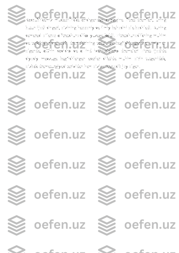 Respublikamiz   mustaqillikka   erishgandan   so`nggina   Fitrat   dramlari,   uning
butun ijodi singari, o`zining haqqoniy va ilmiy bahosini ola boshladi. Buning
samarasi   o`laroq   «fitratshunoslik»   yuzaga   keldi.   Fitratshunoslikning   muhim
va   tarkibiy   qismi   adib   dramalarining   tadqiqiga   bag’ishlangandir;   Umuman
olganda,   «Chin   sevish»   va   «Hind   ixtilolchilari»   dramalari   Fitrat   ijodida
siyosiy   mavzuga   bag’ishlangan   asarlar   sifatida   muhim   o`rin   tutganidek,
o`zbek dramaturgiyasi tarixidan ham o`ziga munosib joy olgan. 