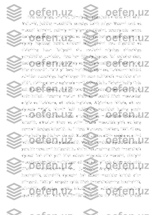 Fitrat   adabiyotga,   umuman,   ijtimoiy   faoliyatga   jadid   sifatida   kirib   keldi.
Ma`lumki,   jadidlar   mustabidlik   asoratiga   tushib   qolgan   Vatanni   ozod   va
mustaqil   ko`rishni,   qadimiy   milliyligmizni   tiklashni,   taraqqiyotda   Evropa
davlatlariga   yetib   olishni,   jaholat   va   qoloqlikka   barham   berishni,   ijtimoiy-
siyosiy   hayotdagi   barcha   sohalarni   isloh   qilishni   orzu   qilgandilar   va
o`zlarining   butun   faoliyatini   shu   orzularini   ro`yobga   chiqarishga
yo`naltirdilar.   Jumladan,   Fitrat   ham   ijtimoiy   hayotga   faol   aralashar   ekan,
dastlab Buxoro amirligidagi siyosiy va ijtimoiy voqelikni isloh etish fikrlari
bilan chiqqandi1 . 1917 -yil fevral inqilobidan keyin esa, Turkistonni istibdod
zulmidan   qutqarishga   bag’ishlangan   bir   qator   publitsistik   maqolalar   e`lon
qildi1, o`ziiing «Temur sag’anasi» nomli dramasida bu fikrlarini badiiy ifoda
etdi. Xuddi shu davrda uning publitsistik ijodida xalqaro mavzuga ko`tarilish
sodir   bo`ladi.   Fitratning   mazlum   Sharq   va   mustabid   G’arb   mavzuvdagi
«Iigliz   va   Turkiston»,   «SHarkda   inglizlar»,   Afg’onistop   ishlari»,   «SHarq
siyosati»   “Yig’la,   islom!”   kabi   publitsistik   maqolalari   buning   yorqin
misolidir.   Endi   publitsist   Fitrat   «Turkiston   va   mustabidlar»   mavzuidan
ko`tarilib,   «Mazlum   Sharq   va   zolim   G’arb»   mavzuidek   yirik   va   keng
qamrovli darajaga ko`tarildi. Bu 1 Fitrat. Munozara. Toshkent, 1991. 40 esa,
uning badiiy ijodida ham aks etdi. Xuddi shu tariqa «Chin sevish» va «Hind
ixtilolchilari» dramalari yuzaga keldi. Mazkur dramalarning yaratilishi uchun
yana   bir   narsa   omil   bo`lgandi:   bu   sho`ro   hukumatining   G’arb   imperialistik
siyosati   fosh   qilish   yo`li   bilan   xalqaro   miqyosda   o`z   mavqeini,   obro`yini
mustahkamlab olishni mo`ljallagan edi. 1919-20 -yillarda sho`ro matbuotida
G’arb   imnerialistlarining,   shu   jumladan,   Angliya   jahongirlarining
bosqinchilik,   talonchilik   siyosatini   fosh   etuvchi   maqolalar   ko`plab   e`lon
qilingandi.   1920-yil   sentyabr   oyida   G’arb   imperialistlarining   bosqinchilik,
talonchilik   siyosatiga   qarshi   Bokuda   Sharq   xalqlarining   I   qurultoyi
uyushtirilgan   edi.   Mana   shu   omildan   ham   Fitrat   o`z   maqsadini   amalga 