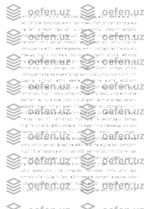 oshirishda   mohirlik   bilan   foydalangandi.   Demak,   «Chin   sevish»   va   «Hind
ixtilolchilari» dramalariga asos bo`lgan mavzu G’arb jahongirligining yovuz
qiyofasini   ko`rsatish   niyati   edi.   Bu   niyat   zamirida   Turkistonnn   yangicha
shakldagi   mustamlakachilikda   tutib   turgan   sho`rolar   hukumatining   asl
basharasini   ochnb   tashlash   maqsadi   ham   mujassam   edi.   Ushbu   bobda   biz
dramaturgning   «Chin   sevish»pyesasiga   zamin   hozirlaypti   va   bilvosita   shu
mavzuga   bog’liq   publisistik   maqolalarini   o`rganib   chiqdik.   «Sharqda
inglizlar»,   «Sharq   siyosati»,   «Afg’oniston   ishlari»   kabi   siyosiy-publisistik
chiqishlarda   ushbu   dramaga   oziq   bo`lgan   ildizlarni   topishga   urindik.
Dramaturgning siyosiy shaxs sifatidagi kamolotida bu maqolalar muhim o`rin
tutganligi   ko`rinadi.   «Chin   sevish»   dramasining   yozilish   sabablarini
aniqlashga harakat qilar ekanmiz, quyidagilarni ham qayd qilib o`tish lozim:
Birinchidan,   muallif   drama   janriga   murojaat   qilar   ekan,   uning   «tomosha»
ekanligini   va   bu   vosita»   orqali   o`z   g’oyasini   «tomoshachi»ga   kengroq
yetkazish   imkoni   borligini   yaxshi   bilgan.   Ikkinchidan,   dramaning   tili   jonli
so`zlashuv tiliga asoslanishi va xalqning ushbu uslubni tezroq qabul qilishini
hisobga   olgan.   41   Uchinchidan,   muallifning   ilk   asarlaridayoq   dramaga
moyillik   bor   ediki,   («Munozara»,   «Hind   sayyohining   qissasi»dagi   dialoglar
nazarda   tutiladi)   dramaturg   bu   usulini   ham   chetlab   o`ta   olmagan.
To`rtinchidan   esa,   Fitratning   bu   vaqtga   kelib   dramaturg   sifatidagi   tajribasi
ancha ortib qolgan edi. («Begijon», «Abo Muslim», «Qon» kabi dramalarini
muallif  20-yillargacha  yozib  bo`lgan  edi).  Beshinchidan,  inqilobdan  so`nggi
dastlabki  yillarda  gazeta-jurnal  chiqarish,  kitob  nashr   etish  ishlari  nihoyatda
qiyinchilik   bilan   og’ir   iqtisodiy   sharoitda   olib   borilgan.   Oltinchidan,   xalq
uchun   gazeta-jurnal   o`qiy   olmaydigan   mehnatkash   omma   uchun   teatr
tomosha   qilish   qulay   bo`lgan.   «Chin   sevish»   dramasini   yozgunga   qadar
Fitratning   mustaqillikka   eltuvchi   kurash   yo`llari   tafakkurida   shakllanib
bo`lgan, ulkan bir dard ijodkor qalbini bezovta qilayotgan, bu dardni u xalqqa 