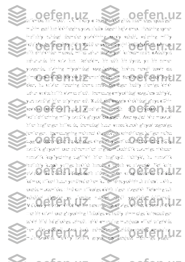 to`kmasa   bo`lmasdi.   L.N.Tolstoy   «Dramani   ko`nglida   odamlarga   aytadigan
muhim gapi bor kishilargina yoza oladi» degani bejiz emas. Fitratning aynan
inqilobiy   ruhdagi   dramalar   yozishining   asosiy   sababi,   xalqning   milliy
istiqlolga bo`lgan ehtiyojidir. Xuddi ana shu ehtiyojni badiiylashtirib sahnaga
olib chiqishidan maqsad, millat uchun to`g’ri yo`l ko`rsatmoqdir. «Adabiyot
ochununda   bir   so`z   bor.   Derlarkim,   bir   adib   bir   tiyotr,   yo   bir   roman
yozganda,   o`zining   miyasindagi   sezgularindan   boshqa   narsaii   tasvir   eta
olmaydur»'.   «Chin   sevish»   qahramonlaridan   biri   Sarvarxon   shunday   deyar
ekan,   bu   so`zlar   Fitratning   drama   orqali   aks   etgan   badiiy   olamiga   kirish
uchun vosita bo`lib xizmat qiladi. Dramaturg «miyasiidagi sezgular» tabiiyki,
yurt ozodligi bilan to`yingan edi. Xuddi shu «sezgi» shaklidagi g’oya «Chin
sevish»   asarining   butun   voqeligini   qamrab   oldi.   Pyesada   Hind
ixtilolchilarining milliy ozodlik g’oyasi aks etgan. Asar syujeti ishq mavzusi
bilan bog’langan bo`lsa-da, dramadagi butun voqea kurash g’oyasi tegrasiga
jamlangan. Dramaturgning mahorati shundaki, bosqinchilarga bo`lgan nafrat
tuyg’usi asarning har bir sahnasiga singdirib yuboriladi. 42 Dramaturg milliy
ozodlik   g’oyasini   asar   qahramonlari   ongida   mustabidlik   tuzumiga   nisbatan
norozilik   kayfiyatining   tug’ilishi   bilan   bog’laydi.   Tabiiyki,   bu   norozilik
ipqilobiy   kurash   yo`liga   boshlab   boradi:   «Inqilob   va   o`zgarish   fikri   ko`p
qiziqdir.   Bu   fikr   bir   o`lkaga   kirib   oldimi;   undan   so`ng   chiqarishi   qo`ldan
kelmas; o`lkani butun yondirsalar ham kullari ichra yashirinub qolar»'. Ushbu
asarda mustamlaka Hindiston o`lkasiga «kirib olgan o`zgarish fikri»ning tub
sabablari   obrazlar   va   ularning   nutqlari   orqali   yetarlicha   dalillanadi.
Malakaviy   bitiruv  ishida   har   bir   personajning  so`ziga   alohida   e`tibor  qildik.
Har bir so`zni asar g’oyasining ifodasiga va badiiy qimmatiga ko`rsatadigan
ta`siri   bilai   belgilashga   urinadi.   Ichki   «monolog-murojaat»   xillari   to`grisida
ham   fikr   yuritadi.   Asar   bosh   qahramoni   Nuriddinxonning   «monolog-
mulohaza»sida   maishiy   ozodlik   goyasi   qay   darajada   maromiga   yetgani 