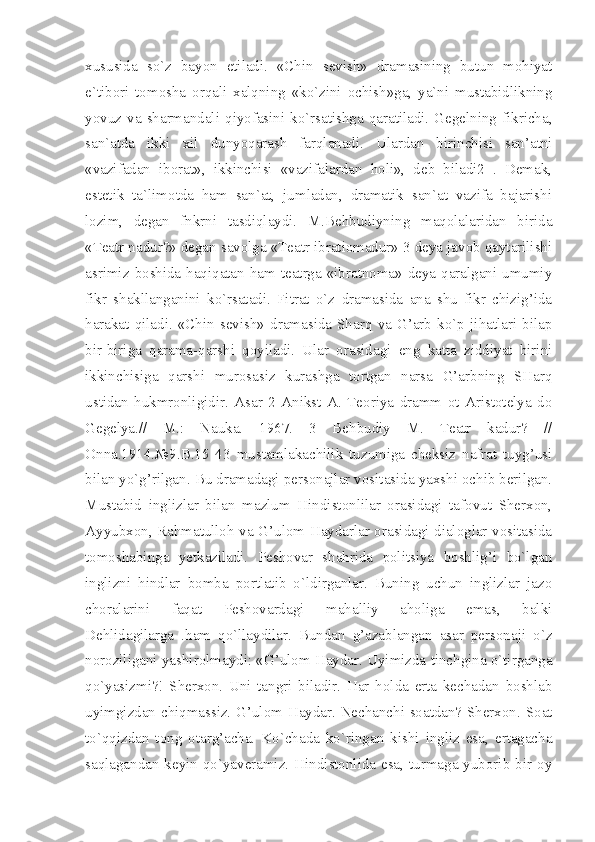 xususida   so`z   bayon   etiladi.   «Chin   sevish»   dramasining   butun   mohiyat
e`tibori   tomosha   orqali   xalqning   «ko`zini   ochish»ga,   ya`ni   mustabidlikning
yovuz  va  sharmandali  qiyofasini  ko`rsatishga  qaratiladi.  Gegelning  fikricha,
san`atda   ikki   xil   dunyoqarash   farqlanadi.   Ulardan   birinchisi   san’atni
«vazifadan   iborat»,   ikkinchisi   «vazifalardan   holi»,   deb   biladi2   .   Demak,
estetik   ta`limotda   ham   san`at,   jumladan,   dramatik   san`at   vazifa   bajarishi
lozim,   degan   fnkrni   tasdiqlaydi.   M.Behbudiyning   maqolalaridan   birida
«Teatr nadur?» degan savolga «Teatr ibratiomadur» 3 deya javob qaytarilishi
asrimiz  boshida  haqiqatan ham teatrga  «ibratnoma» deya  qaralgani umumiy
fikr   shakllanganini   ko`rsatadi.   Fitrat   o`z   dramasida   ana   shu   fikr   chizig’ida
harakat   qiladi.   «Chin   sevish»   dramasida   Sharq   va   G’arb   ko`p   jihatlari   bilap
bir-biriga   qarama-qarshi   qoyiladi.   Ular   orasidagi   eng   katta   ziddiyat   birini
ikkinchisiga   qarshi   murosasiz   kurashga   tortgan   narsa   G’arbning   SHarq
ustidan   hukmronligidir.   Asar   2   Anikst   A.   Teoriya   dramm   ot   Aristotelya   do
Gegelya.//   M.:   Nauka.   1967.   3   Behbudiy   M.   Teatr   kadur?   //
Onna.1914.№9.B.15   43   mustamlakachilik   tuzumiga   cheksiz   nafrat   tuyg’usi
bilan yo`g’rilgan. Bu dramadagi personajlar vositasida yaxshi ochib berilgan.
Mustabid   inglizlar   bilan   mazlum   Hindistonlilar   orasidagi   tafovut   Sherxon,
Ayyubxon, Rahmatulloh va G’ulom Haydarlar orasidagi dialoglar vositasida
tomoshabinga   yetkaziladi.   Peshovar   shahrida   politsiya   boshlig’i   bo`lgan
inglizni   hindlar   bomba   portlatib   o`ldirganlar.   Buning   uchun   inglizlar   jazo
choralarini   faqat   Peshovardagi   mahalliy   aholiga   emas,   balki
Dehlidagilarga   .ham   qo`llaydilar.   Bundan   g’azablangan   asar   personaji   o`z
noroziligani yashirolmaydi: «G’ulom Haydar. Uyimizda tinchgina o`tirganga
qo`yasizmi?!   Sherxon.   Uni   tangri   biladir.   Har   holda   erta   kechadan   boshlab
uyimgizdan chiqmassiz. G’ulom Haydar. Nechanchi soatdan? Sherxon. Soat
to`qqizdan   tong   otarg’acha.   Ko`chada   ko`ringan   kishi   ingliz   esa,   ertagacha
saqlagandan  keyin qo`yaveramiz.  Hindistonlida  esa, turmaga yuborib bir  oy 