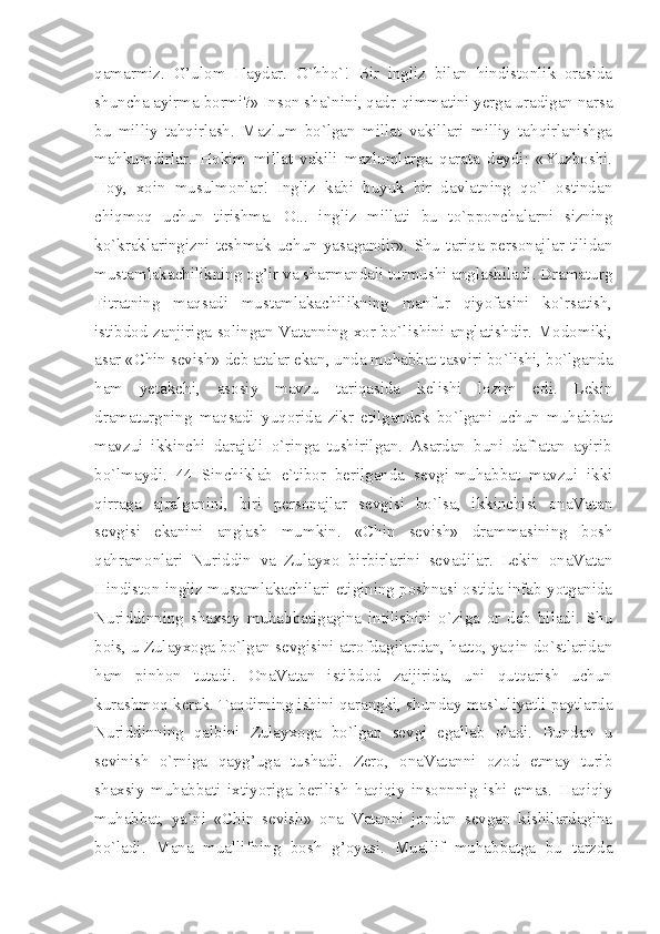 qamarmiz.   G’ulom   Haydar.   O`hho`!   Bir   ingliz   bilan   hindistonlik   orasida
shuncha ayirma bormi?» Inson sha`nini, qadr-qimmatini yerga uradigan narsa
bu   milliy   tahqirlash.   Mazlum   bo`lgan   millat   vakillari   milliy   tahqirlanishga
mahkumdirlar.   Hokim   millat   vakili   mazlumlarga   qarata   deydi:   «Yuzboshi.
Hoy,   xoin   musulmonlar!   Ingliz   kabi   buyuk   bir   davlatning   qo`l   ostindan
chiqmoq   uchun   tirishma.   O...   ingliz   millati   bu   to`pponchalarni   sizning
ko`kraklaringizni   teshmak   uchun   yasagandir».   Shu   tariqa   personajlar   tilidan
mustamlakachilikning og’ir va sharmandali turmushi anglashiladi. Dramaturg
Fitratning   maqsadi   mustamlakachilikning   manfur   qiyofasini   ko`rsatish,
istibdod zanjiriga solingan Vatanning xor bo`lishini anglatishdir. Modomiki,
asar «Chin sevish» deb atalar ekan, unda muhabbat tasviri bo`lishi, bo`lganda
ham   yetakchi,   asosiy   mavzu   tariqasida   kelishi   lozim   edi.   Lekin
dramaturgning   maqsadi   yuqorida   zikr   etilgandek   bo`lgani   uchun   muhabbat
mavzui   ikkinchi   darajali   o`ringa   tushirilgan.   Asardan   buni   daf`atan   ayirib
bo`lmaydi.   44   Sinchiklab   e`tibor   berilganda   sevgi-muhabbat   mavzui   ikki
qirraga   ajralganini,   biri   personajlar   sevgisi   bo`lsa,   ikkinchisi   onaVatan
sevgisi   ekanini   anglash   mumkin.   «Chin   sevish»   drammasining   bosh
qahramonlari   Nuriddin   va   Zulayxo   birbirlarini   sevadilar.   Lekin   onaVatan
Hindiston ingliz mustamlakachilari etigining poshnasi ostida infab yotganida
Nuriddinning   shaxsiy   muhabbatigagina   intilishini   o`ziga   or   deb   biladi.   Shu
bois, u Zulayxoga bo`lgan sevgisini atrofdagilardan, hatto, yaqin do`stlaridan
ham   pinhon   tutadi.   OnaVatan   istibdod   zaijirida,   uni   qutqarish   uchun
kurashmoq kerak. Taqdirning ishini qarangki, shunday mas`uliyatli paytlarda
Nuriddinning   qalbini   Zulayxoga   bo`lgan   sevgi   egallab   oladi.   Bundan   u
sevinish   o`rniga   qayg’uga   tushadi.   Zero,   onaVatanni   ozod   etmay   turib
shaxsiy   muhabbati   ixtiyoriga   berilish   haqiqiy   insonnnig   ishi   emas.   Haqiqiy
muhabbat,   ya`ni   «Chin   sevish»   ona   Vatanni   jondan   sevgan   kishilardagina
bo`ladi.   Mana   muallifning   bosh   g’oyasi.   Muallif   muhabbatga   bu   tarzda 