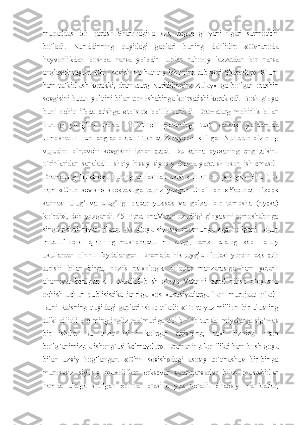 muqaddas   deb   qarash   Sharqqagina   xos,   degan   g’oyani   ilgari   surmoqchi
bo`ladi.   Nuriddinning   quyidagi   gaplari   buning   dalilidir:   «Ovrupoda
hayvonlikdan   boshqa   narsa   yo`qdir.   Unlar   ruhoniy   lazzatdan   bir   narsa
anglayolmaylar.   Chin   sevish   va   haqiqiy   ishqning   tub   yeri   Sharqdur».   Shuni
ham   ta’kidlash   kerakki,   dramaturg   Nuriddinning   Zulayxoga   bo`lgan   otashin
sevgisini butun yolqini bilan tomoshabinga ko`rsatishi kerak edi. Bosh g’oya
buni   ochiq   ifoda   etishga   «to`siq»   bo`lib   turibdi.   Dramaturg   mohirlik   bilan
buning   yorig’ini   topadi.   To`rtinchi   pardadagi   tush   sahnasi   yordamida
tomoshabin buni anglab oladi. Tushida Zulayxoni ko`rgan Nuriddin o`zining
vujudini   o`rtovchi   sevgisini   izhor   etadi.   Bu   sahna   pyesaning   eng   ta`sirli
o`rinlaridan   sanaladi.   Ishqiy-hissiy   siyosiy   drama   yaratish   oson   ish   emasdi.
Dramaturg   Fitrat   esa,   buning   uddasidan   ustalik   bilan   chiqa   olgan.   Shu   bois
ham   «Chin   sevish»   spektakliga   taqriz   yozgan   Cho`lpon   «Yaqinda   o`zbek
sahnasi   ulug’   va   ulug’ligi   qadar   yuksak   va   go`zal   bir   tomosha   (pyesa)
ko`rdi»',  deb  yozgandi.  45  Fitrat  onaVatan  ozodligi  g’oyasini  tomoshabinga
singdirishni   niyat   qilgan.   Bu   g’oya   siyosiy   mazmunga   ega   bo`lgani   uchun
muallif   personajlarning   mushohadali   monologi,   ramzli   dialogi   kabi   badiiy
usullardan   o`rinli   foydalangan.   Dramada   his-tuyg’u   ifodasi   yorqin   aks   etib
turishi   bilan   birga,   nozik   psixologik   holatlar   manzarasiga   ham   yetarli
ahamiyat   berilgan   4   .   Muallif   bosh   g’oya   Vatanni   ozod   qilish   g’oyasini
ochish   uchun   publisistika   janriga   xos   xususiyatlarga   ham   murojaat   qiladi.
Buni Raisning quyidagi gaplari isbot qiladi: «To`rt yuz million bir ulusning
tulki  qiliqli  o`n   ming  ingliz  ma`muriga   qul  bo`lib   turishi   miyalarga   sig’mas
bir   ishdir.   Bu   qiziq   ishni   ko`rgan   tarixning,   daxi   bizning   inson
bo`lg’animizg’a ishong’usi kelmaydur». Dramaning konflikti ham bosh goya
bilan   uzviy   bog’langan.   «Chin   sevish»dagi   asosiy   to`qnashuv   bir-biriga
murosasiz   siyosiy   muxoliflar:   erksevar   vatanparvarlar   bilan   mustabidlar
hamda   ularga   sotilgan   xoinlar   orasida   yuz   beradi.   Shaxsiy   manfaatlar, 