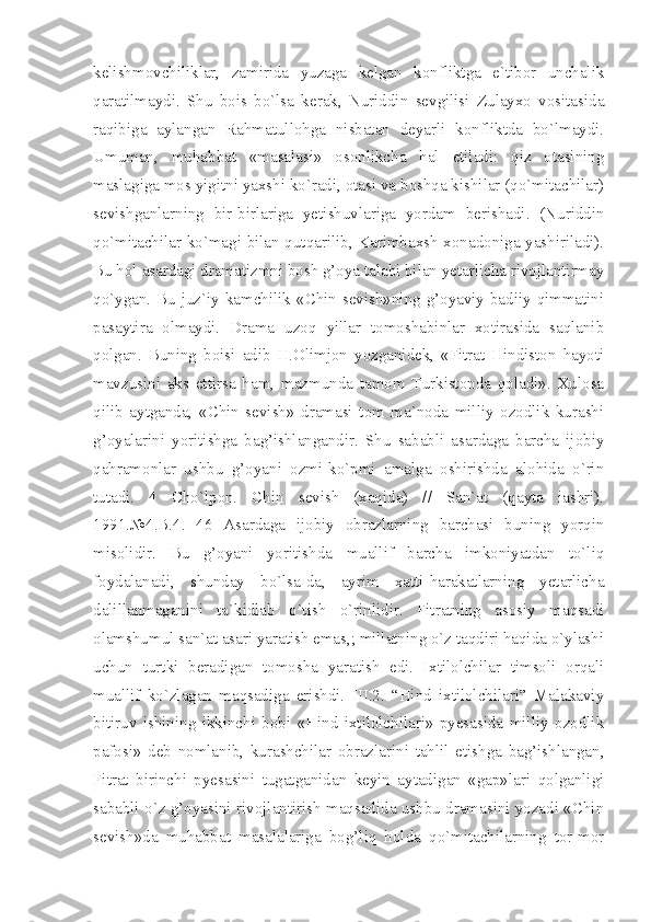 kelishmovchiliklar,   zamirida   yuzaga   kelgan   konfliktga   e`tibor   unchalik
qaratilmaydi.   Shu   bois   bo`lsa   kerak,   Nuriddin   sevgilisi   Zulayxo   vositasida
raqibiga   aylangan   Rahmatullohga   nisbatan   deyarli   konfliktda   bo`lmaydi.
Umuman,   muhabbat   «masalasi»   osonlikcha   hal   etiladi:   qiz   otasining
maslagiga mos yigitni yaxshi ko`radi, otasi va boshqa kishilar (qo`mitachilar)
sevishganlarning   bir-birlariga   yetishuvlariga   yordam   berishadi.   (Nuriddin
qo`mitachilar ko`magi bilan qutqarilib, Karimbaxsh xonadoniga yashiriladi).
Bu hol asardagi dramatizmni bosh g’oya talabi bilan yetarlicha rivojlantirmay
qo`ygan. Bu juz`iy kamchilik «Chin sevish»ning g’oyaviy-badiiy qimmatini
pasaytira   olmaydi.   Drama   uzoq   yillar   tomoshabinlar   xotirasida   saqlanib
qolgan.   Buning   boisi   adib   H.Olimjon   yozganidek,   «Fitrat   Hindiston   hayoti
mavzusini   aks   ettirsa   ham,   mazmunda   tamom   Turkistonda   qoladi».   Xulosa
qilib   aytganda,   «Chin   sevish»   dramasi   tom   ma`noda   milliy   ozodlik   kurashi
g’oyalarini   yoritishga   bag’ishlangandir.   Shu   sababli   asardaga   barcha   ijobiy
qahramonlar   ushbu   g’oyani   ozmi-ko`pmi   amalga   oshirishda   alohida   o`rin
tutadi.   4   Cho`lpon.   Chin   sevish   (xaqida)   //   San`at   (qayta   iashri).
1991.№4.B.4.   46   Asardaga   ijobiy   obrazlarning   barchasi   buning   yorqin
misolidir.   Bu   g’oyani   yoritishda   muallif   barcha   imkoniyatdan   to`liq
foydalanadi,   shunday   bo`lsa-da,   ayrim   xatti-harakatlarning   yetarlicha
dalillanmaganini   ta`kidlab   o`tish   o`rinlidir.   Fitratning   asosiy   maqsadi
olamshumul san`at asari yaratish emas,; millatning o`z taqdiri haqida o`ylashi
uchun   turtki   beradigan   tomosha   yaratish   edi.   Ixtilolchilar   timsoli   orqali
muallif   ko`zlagan   maqsadiga   erishdi.   III.2.   “Hind   ixtilolchilari”   Malakaviy
bitiruv   ishining   ikkinchi   bobi   «Hind   ixtilolchilari»   pyesasida   milliy   ozodlik
pafosi»   deb   nomlanib,   kurashchilar   obrazlarini   tahlil   etishga   bag’ishlangan,
Fitrat   birinchi   pyesasini   tugatganidan   keyin   aytadigan   «gap»lari   qolganligi
sababli o`z g’oyasini rivojlantirish maqsadida ushbu dramasini yozadi «Chin
sevish»da   muhabbat   masalalariga   bog’liq   holda   qo`mitachilarning   tor-mor 
