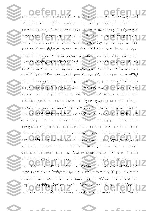 etilishi bilan uning xotima topishi muallifni qoniqtirmagan. Dramaturg «Hind
ixtilolchilari»ni   «Chin   sevish»   dramasining   ikkinchi   qismi   va
qahramonlarining o`limi dramani bevosita davom ettirishga yo`l qo`ymagan.
Fitrat   yangi   qahramonlarga   murojaat   qiladi.   Lekin   bu   obrazlarni   yaratishda
birinchi   drama   ta`siridan   chiqib   keta   olmaydi.   Keyingi   dramaga   ham   ikki
yosh   sevishgan   yigitqizni   qahramon   qilib   olishi   bilan   Nuriddin   va   Zulayxo
obrazlari   boshqa   ismlarda   qayta   sahnaga   chiqariladi.   Asar   qahramoni
Rahimbaxshning   Nuriddindan   farqi   u   o`ta   majnuntabiat   emas,   siyosiy
kurashlarda   shakllangan,   tajriba   orttirgan   faol   ixtilolchi.   Ushbu   dramada
muallif   ixtilolchilar   obrazlarini   yaratish   asnosida   Hindiston   mustaqilligi
uchun   kurashayotgan   qo`mitaning   faoliyatini   kengroq   tanishtirishni   o`z
oldiga   maqsad   qilib   qo`yadi.   «Chin   sevish»da   mustaqillik   uchun   kurash
g’oyasi   ilgari   surilgan   bo`lsa,   bu   asar   ana   shu   g’oya   qay   tarzda   amalga
oshirilayotganini   ko`rsatishi   lozim   edi.   Pyesa   syujetiga   asos   qilib   olingan
voqealarni anglashda muarrix B.Soliyeviing «Angliya zulmi ostida Hindiston
o`lkasi» kitobi muhim ahamiyat kasb etadi. Mazkur asarda shunday deyiladi:
«Inglizlarga   iltimos,   so`rash   bilan   ish   chiqmasligiga,   mo`tadillarga
qarag’anda   47   yaxshiroq   biladirlar.   Bular   qoshida   birdan-bir   chora   qurol
bilan qarshi chiqish, qurol  bilan  kurashish  edi» 5  . Hindiston  milliy  ozodlik
harakatchilarining   bu   maqsadlarini   Fitrat   butun   asar   g’oyasiga   singdirib
yuborishga   harakat   qildi.   U   dramaga   asosan,   milliy   ozodlik   kurashi
vakillarini   qahramon   qilib   oldi.   Mustamlakachi   guruh   bilan   ular   o`rtasida
kelishib   bo`lmas   kurashni   aks   ettirdi.   Bosqinchi   inglizlarni   yurtdan   faqat
qurol kuchi bilan quvib chiqarish mumkin ekanligini badiiy tarzda ifoda etdi.
Fitrat   vatan   tushunchasiga   o`ziga   xos   falsafiy   mazmun   yuklaydi.   Insonning
qadr-qimmatini   belgilovchi   eng   katta   mezonki   «Vatan   muhabbati»   deb
ataydi.   Sevgining   boshqa   barcha   ko`rinishlarini   Vatan   muhabbatidan
tug’iluvchi   sabab,   deb   ko`rsatadi.   Drama   qahramonlaridan   Dilnavoz   yor   va 