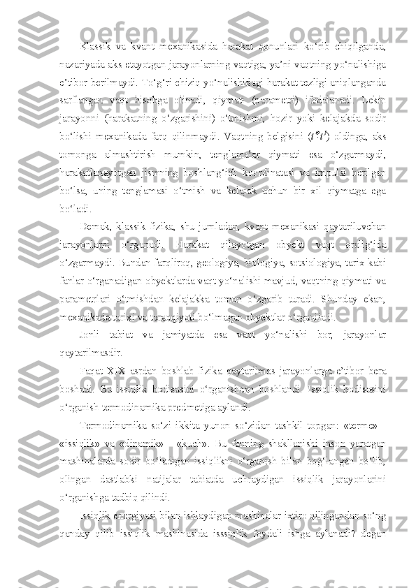 Klassik   va   kvant   mexanikasida   harakat   qonunlari   ko‘rib   chiqilganda,
nazariyada aks etayotgan jarayonlarning vaqtiga, ya’ni vaqtning yo‘nalishiga
e’tibor berilmaydi. To‘g‘ri chiziq yo‘nalishidagi harakat tezligi aniqlanganda
sarflangan   vaqt   hisobga   olinadi,   qiymati   (parametri)   ifodalanadi.   Lekin
jarayonni   (harakatning   o‘zgarishini)   o‘tmishmi,   hozir   yoki   kelajakda   sodir
bo‘lishi   mexanikada   farq   qilinmaydi.   Vaqtning   belgisini   ( t -t 1
)   oldinga,   aks
tomonga   almashtirish   mumkin,   tenglamalar   qiymati   esa   o‘zgarmaydi,
harakatlanayotgan   jismning   boshlang‘ich   koordinatasi   va   impulsi   berilgan
bo‘lsa,   uning   tenglamasi   o‘tmish   va   kelajak   uchun   bir   xil   qiymatga   ega
bo‘ladi.
Demak,   klassik   fizika,   shu   jumladan,   kvant   mexanikasi   qaytariluvchan
jarayonlarni   o‘rganadi.   Harakat   qilayotgan   obyekt   vaqt   oralig‘ida
o‘zgarmaydi. Bundan farqliroq, geologiya, biologiya, sotsiologiya, tarix kabi
fanlar o‘rganadigan obyektlarda vaqt yo‘nalishi mavjud, vaqtning qiymati va
parametrlari   o‘tmishdan   kelajakka   tomon   o‘zgarib   turadi.   Shunday   ekan,
mexanikada tarixi va taraqqiyoti bo‘lmagan obyektlar o‘rganiladi. 
Jonli   tabiat   va   jamiyatda   esa   vaqt   yo‘nalishi   bor,   jarayonlar
qaytarilmasdir. 
Faqat   XIX   asrdan   boshlab   fizika   qaytarilmas   jarayonlarga   e’tibor   bera
boshadi.   Bu   issiqlik   hodisasini   o‘rganishdan   boshlandi.   Issiqlik   hodisasini
o‘rganish termodinamika predmetiga aylandi. 
Termodinamika   so‘zi   ikkita   yunon   so‘zidan   tashkil   topgan:   «terme»   -
«issiqlik»   va   «dinamik»   -   «kuch».   Bu   fanning   shakllanishi   inson   yaratgan
mashinalarda   sodir   bo‘ladigan   issiqlikni   o‘rganish   bilan   bog‘langan   bo‘lib,
olingan   dastlabki   natijalar   tabiatda   uchraydigan   issiqlik   jarayonlarini
o‘rganishga tadbiq qilindi. 
Issiqlik energiyasi bilan ishlaydigan mashinalar ixtiro qilingandan so‘ng
qanday   qilib   issiqlik   mashinasida   isssiqlik   foydali   ishga   aylanadi?   degan 