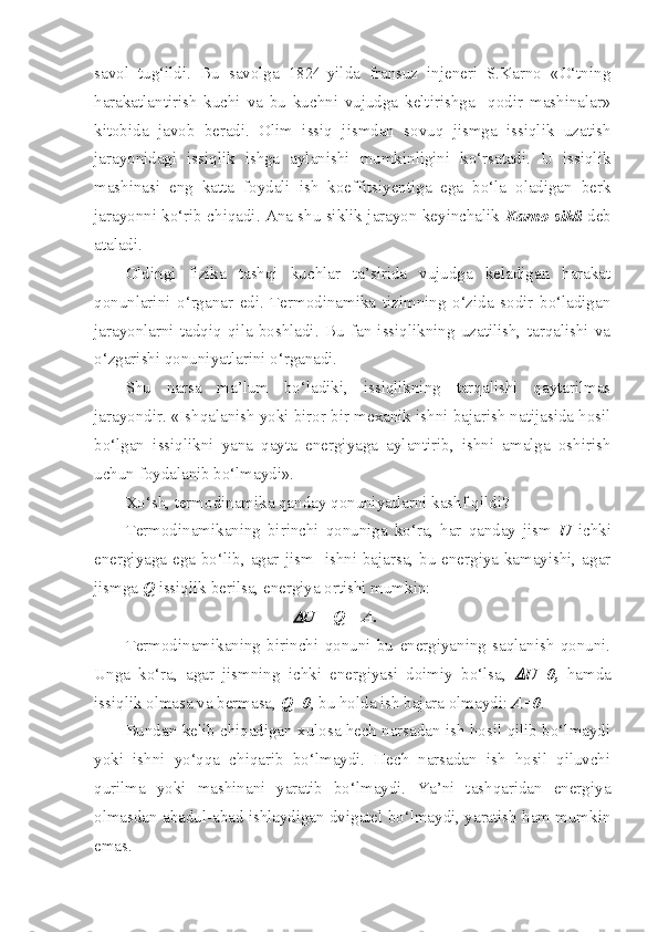 savol   tug‘ildi.   Bu   savolga   1824-yilda   fransuz   injeneri   S.Karno   «O‘tning
harakatlantirish   kuchi   va   bu   kuchni   vujudga   keltirishga     qodir   mashinalar»
kitobida   javob   beradi.   Olim   issiq   jismdan   sovuq   jismga   issiqlik   uzatish
jarayonidagi   issiqlik   ishga   aylanishi   mumkinligini   ko‘rsatadi.   U   issiqlik
mashinasi   eng   katta   foydali   ish   koeffitsiyentiga   ega   bo‘la   oladigan   berk
jarayonni ko‘rib chiqadi. Ana shu siklik jarayon keyinchalik   Karno sikli  deb
ataladi.
Oldingi   fizika   tashqi   kuchlar   ta’sirida   vujudga   keladigan   harakat
qonunlarini   o‘rganar   edi.   Termodinamika   tizimning   o‘zida   sodir   bo‘ladigan
jarayonlarni   tadqiq   qila   boshladi.   Bu   fan   issiqlikning   uzatilish,   tarqalishi   va
o‘zgarishi qonuniyatlarini o‘rganadi. 
Shu   narsa   ma’lum   bo‘ladiki,   issiqlikning   tarqalishi   qaytarilmas
jarayondir. «Ishqalanish yoki biror bir mexanik ishni bajarish natijasida hosil
bo‘lgan   issiqlikni   yana   qayta   energiyaga   aylantirib,   ishni   amalga   oshirish
uchun foydalanib bo‘lmaydi».
Xo‘sh, termodinamika qanday qonuniyatlarni kashf qildi?
Termodinamikaning   birinchi   qonuniga   ko‘ra,   har   qanday   jism   U   ichki
energiyaga ega bo‘lib, agar jism   ishni bajarsa, bu energiya kamayishi, agar
jismga  Q  issiqlik berilsa, energiya ortishi mumkin: 
U = Q = A.
Termodinamikaning   birinchi   qonuni   bu   energiyaning   saqlanish   qonuni.
Unga   ko‘ra,   agar   jismning   ichki   energiyasi   doimiy   bo‘lsa,  	
 U=0,   hamda
issiqlik olmasa va bermasa,  Q=0 , bu holda ish bajara olmaydi:  A=0 .
Bundan kelib chiqadigan xulosa hech narsadan ish hosil qilib bo‘lmaydi
yoki   ishni   yo‘qqa   chiqarib   bo‘lmaydi.   Hech   narsadan   ish   hosil   qiluvchi
qurilma   yoki   mashinani   yaratib   bo‘lmaydi.   Ya’ni   tashqaridan   energiya
olmasdan abadul-abad ishlaydigan dvigatel bo‘lmaydi, yaratish ham mumkin
emas. 