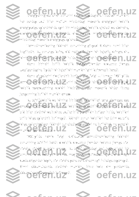 Energiyaning saqlanish qonunini so‘zda quyidagicha ifodalash mumkin:
har   qanday   usul   bilan   ma’lum   miqdordagi   mexanik   energiyani   issiqlik
energiyasiga   aylantirishda   ayni   bir   miqdordagi   issiqlik   ajraladi   va   aksincha,
sovish   hisobiga   ish   bajarilganda   shu   issiqlik   miqdori   xuddi   shunday
miqdordagi mexanik energiyaga aylanadi.
Termodinamikaning   ikkinchi   qonunining   g‘oyasi   S.Karno   nomi   bilan
bog‘liqdir.   Bu   qonunga   ko‘ra,   sikl   natijasida   jism   ish   bajarib,   so‘ngra   shu
ishning bir qismidan foydalangan holda boshlang‘ich holatga qaytadi. 
Karno   birinchi   bo‘lib   issiqlik   qizigan   jismdan   sovuqroq   jismga
uzatilgandagina foydali ish bajarilishi mumkinligini ko‘rsmatib beradi.
Karno g‘oyalarini rivojlantirib borib, ingliz fizigi U.Tomson 1851-yilda
termodinamikaning ikkinchi qonunini ta’rifladi: «Tabiatda birdan bir natijasi
issiqlik   rezervuarining   sovishi   hisobiga   olingan   mexanik   ishdan   iborat
jarayonning bo‘lishi mumkin emas».
Bu   ta’rif   issiqlik   va   ishning   bir-biriga   aylanishlari   teng   qiymatga   ega
emasligini   ko‘rsatadi:   ishni   to‘la   issiqlikka   aylantirilishi   (ishqalanish,   elektr
toki bilan qizdirish va boshqa usullar bilan) mumkin bo‘lgan holda, issiqlikni
to‘liq ishga aylantirib bo‘lmaydi. Ikkinchi qonun issiqlikni har doim va to‘la
ishga  aylantiradigan ikkinchi tur abadiy  dvigatelni na bo‘lishini, na yaratish
mumkinligini rad etadi.
1850-yilda   nemis   fizigi   R.Klauzius   termodinamikaning   ikkinchi
qonunining   ta’rifini   berdi:   «Issiqlik   sovuqroq   jismdan   issiqroq   jismga   o‘z-
o‘zicha   o‘tishi   mumkin   emas».   Bu   ta’rif   tabiatdagi   real   jarayonlarni   bir
tomonlama   va   vaqt   yo‘nalishida   mavjudligini   ko‘rsatadi.   Qand   chaqmog‘i
suvda erigandan keyin, o‘z-o‘zicha yana qand chaqmog‘i holatiga qaytmaydi.
Simni   akkumulatorda   qizdirish   mumkin,   biroq   issiq   sim   yordamida
akkumulatorni zaryadlab bo‘lmaydi. 