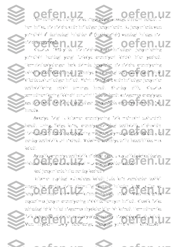 Termodinamika oldingi fizika o‘rganadigan xossaga diqqatini qaratdi. U
ham bo‘lsa, o‘z-o‘zicha sodir bo‘ladigan jarayonlardir. Bu jarayonlarda vaqt
yo‘nalishi   t 1
  daqiqadagi   holatidan   t 0
  (boshlang‘ich)   vaqtdagi   holatga   o‘z-
o‘zicha qaytmaydi. 
Klauzius   1865-yilda   o‘z-o‘zicha   sodir   bo‘ladigan   jarayonlarning
yo‘nalishi   haqidagi   yangi   funksiya   entropiyani   kiritish   bilan   yechadi.
Termoizolatsiyalangan   berk   tizimda   jarayonlar   o‘z-o‘zicha   entropiyaning
oshishi   yo‘nalishida   boradi.   Entropiya   S   tizimidagi   tartibsizlikning   o‘lchovi
sifatida tushuniladigan bo‘ladi. Ya’ni: o‘z-o‘zicha sodir bo‘ladigan jarayonlar
tartibsizlikning   ortishi   tomonga   boradi.   Shunday   qilib,   Klauzius
termodinamikaning ikkinchi qonunini ifodalab berdi: «o‘zgarmas energiyaga
ega   tizimlarda   o‘z-o‘zicha   kechadigan   jarayonlarda   entropiya   hamisha   o‘sib
boradi».
Avstriya   fizigi   L.Boltsman   entropiyaning   fizik   ma’nosini   tushuntirib
beradi.   Uning   fikriga   ko‘ra,   entropiya   tizimdagi   tartibsizlik   o‘lchovidir.
Tizimdagi to‘liq tartib entropiyaning minimum qiymatiga to‘g‘ri keladi. Har
qanday tartibsizlik uni o‘stiradi. Maksimal entropiya to‘liq betartiblikka mos
keladi. 
Aytaylik, entropiya tartibsizlik o‘lchovi ekan, u suyuqlikda kristaldagiga
nisbatan katta yoki suv entropiyasi muz entropiyasidan kattadir.
Real jarayonlarda holat qanday kechadi?
Boltsman   quyidagi   xulosalarga   keladi:   juda   ko‘p   zarralardan   tashkil
topgan   har   qanday   tizim   ehtimolligi   kamroq   holatdan   ko‘p   usullar   va
jarayonlar   orqali   ehtimolligi   ko‘proq   holatga   o‘tadi.   Vaqt   oralig‘ida
qaytarilmas jarayon entropiyaning o‘sishida namoyon bo‘ladi. Klassik fizika
tabiatdagi ichki holati o‘zgarmas obyektlar bilan ish ko‘radi. Termodinamika
fizik   jarayonlar,   tizimlar   evolutsiyasiga,   tadrijiy   o‘zgarishga   duch   keladi.
Vaqt   obyektini   uzviy   parametriga,   jarayon   yo‘nalishini   ko‘rsatuvchi 