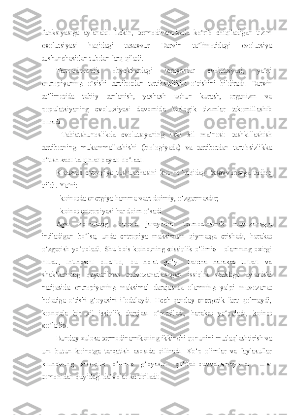 funksiyasiga   aylanadi.   Lekin,   termodinamikada   ko‘rib   chiqiladigan   tizim
evolutsiyasi   haqidagi   tasavvur   Darvin   ta’limotidagi   evolutsiya
tushunchasidan tubdan farq qiladi.
Termodinamik   obyektlardagi   jarayonlar   evolutsiyasi,   ya’ni
entropiyaning   o‘sishi   tartibotdan   tartibsizlikka   o‘tishini   bildiradi.   Darvin
ta’limotida   tabiiy   tanlanish,   yashash   uchun   kurash,   organizm   va
populatsiyaning   evolutsiyasi   davomida   biologik   tizimlar   takomillashib
boradi. 
  Tabiatshunoslikda   evolutsiyaning   ikki   xil   ma’nosi:   tashkillashish
tartibotning   mukammallashishi   (biologiyada)   va   tartibotdan   tartibsizlikka
o‘tish kabi talqinlar paydo bo‘ladi.
Klauzius   entropiya   tushunchasini   koinot   haqidagi   tasavvurlarga   tadbiq
qildi. Ya’ni: 
- koinotda energiya hamma vaqt doimiy, o‘zgarmasdir;
- koinot entropiyasi har doim o‘sadi.
Agar   koinotdagi   barcha   jarayonlar   termodinamik   muvozanatga
intiladigan   bo‘lsa,   unda   entropiya   maksimum   qiymatga   erishadi,   harakat
o‘zgarish yo‘qoladi. Shu bois koinotning «issiqlik o‘limi» - olamning oxirgi
holati,   intihosini   bildirib,   bu   holat   go‘yo   barcha   harakat   turlari   va
shakllarining   qaytarilmas   muvozanatlashgan   issiqlik   shakliga   aylanishi
natijasida   entropiyaning   maksimal   darajasida   olamning   yalpi   muvozanat
holatiga   o‘tishi   g‘oyasini   ifodalaydi.   Hech   qanday   energetik   farq   qolmaydi,
koinotda   bir   xil   issiqlik   darajasi   o‘rnatiladi,   harakat   yo‘qoladi,   koinot
«o‘ladi».
Bunday xulosa termodinamikaning ikkinchi qonunini mutlaqlashtirish va
uni   butun   koinotga   tarqatish   asosida   qilinadi.   Ko‘p   olimlar   va   faylasuflar
koinotning   «issiqlik   o‘limi»   g‘oyasini   qo‘llab-quvvatlamaydilar.   Ular
tomonidan quyidagi da’volar keltiriladi: 