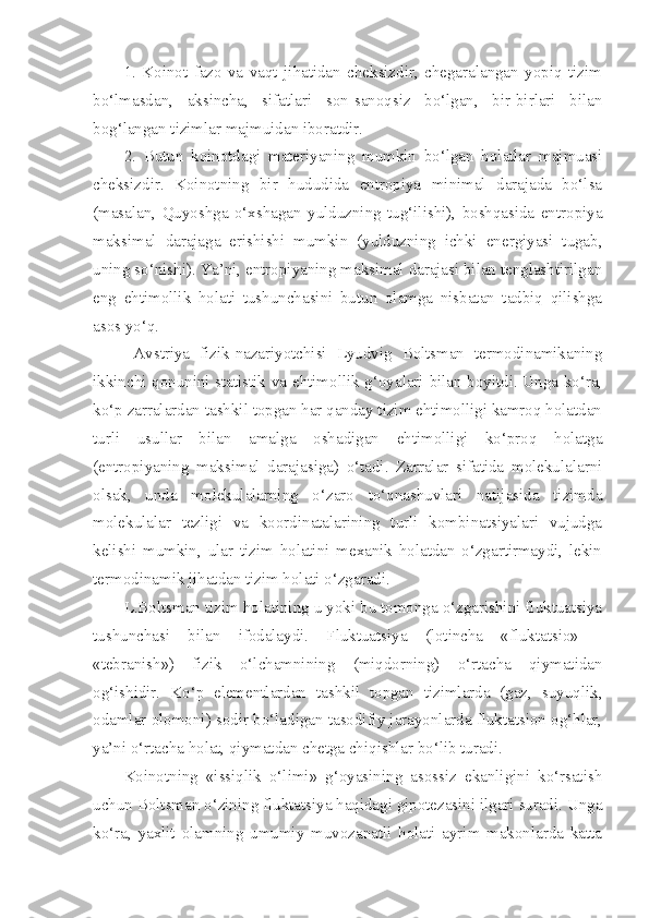 1.   Koinot   fazo   va   vaqt   jihatidan   cheksizdir,   chegaralangan   yopiq   tizim
bo‘lmasdan,   aksincha,   sifatlari   son-sanoqsiz   bo‘lgan,   bir-birlari   bilan
bog‘langan tizimlar majmuidan iboratdir.
2.   Butun   koinotdagi   materiyaning   mumkin   bo‘lgan   holatlar   majmuasi
cheksizdir.   Koinotning   bir   hududida   entropiya   minimal   darajada   bo‘lsa
(masalan,   Quyoshga   o‘xshagan   yulduzning   tug‘ilishi),   boshqasida   entropiya
maksimal   darajaga   erishishi   mumkin   (yulduzning   ichki   energiyasi   tugab,
uning so‘nishi). Ya’ni, entropiyaning maksimal darajasi bilan tenglashtirilgan
eng   ehtimollik   holati   tushunchasini   butun   olamga   nisbatan   tadbiq   qilishga
asos yo‘q.
  Avstriya   fizik-nazariyotchisi   Lyudvig   Boltsman   termodinamikaning
ikkinchi qonunini statistik va ehtimollik g‘oyalari bilan boyitdi. Unga ko‘ra,
ko‘p zarralardan tashkil topgan har qanday tizim ehtimolligi kamroq holatdan
turli   usullar   bilan   amalga   oshadigan   ehtimolligi   ko‘proq   holatga
(entropiyaning   maksimal   darajasiga)   o‘tadi.   Zarralar   sifatida   molekulalarni
olsak,   unda   molekulalarning   o‘zaro   to‘qnashuvlari   natijasida   tizimda
molekulalar   tezligi   va   koordinatalarining   turli   kombinatsiyalari   vujudga
kelishi   mumkin,   ular   tizim   holatini   mexanik   holatdan   o‘zgartirmaydi,   lekin
termodinamik jihatdan tizim holati o‘zgaradi.
L.Boltsman tizim holatining u yoki bu tomonga o‘zgarishini fluktuatsiya
tushunchasi   bilan   ifodalaydi.   Fluktuatsiya   (lotincha   «fluktatsio»   -
«tebranish»)   fizik   o‘lchamnining   (miqdorning)   o‘rtacha   qiymatidan
og‘ishidir.   Ko‘p   elementlardan   tashkil   topgan   tizimlarda   (gaz,   suyuqlik,
odamlar olomoni) sodir bo‘ladigan tasodifiy jarayonlarda fluktatsion og‘hlar,
ya’ni o‘rtacha holat, qiymatdan chetga chiqishlar bo‘lib turadi. 
Koinotning   «issiqlik   o‘limi»   g‘oyasining   asossiz   ekanligini   ko‘rsatish
uchun Boltsman o‘zining fluktatsiya haqidagi gipotezasini ilgari suradi. Unga
ko‘ra,   yaxlit   olamning   umumiy   muvozanatli   holati   ayrim   makonlarda   katta 