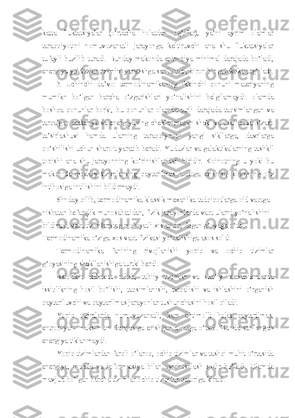 katta   fluktatsiyalar   (o‘rtacha   holatdan   og‘hlar),   ya’ni   ayrim   olamlar
taraqqiyotini   nomuvozanatli   jarayonga   keltiruvchi   ana   shu   fluktatsiyalar
tufayli   buzilib   turadi.   Bunday   makonda  entropiya  minimal   darajada   bo‘ladi,
energiya yulduzlar tizimini yaratishga sarflanadi, biron bir galaktika tug‘iladi.
3.   Uchinchi   da’vo:   termodinamikaning   ikkinchi   qonuni   materiyaning
mumikn   bo‘lgan   barcha   o‘zgarishlari   yo‘nalishini   belgilamaydi:   olamda
boshqa   qonunlar   borki,   bu   qonunlar   olamda   turli   darajada   taqsimlangan   va
tarqalgan materiya va energiyaning cheklanmagan shakl va usullarida o‘zaro
ta’sirlashuvi   hamda   ularning   taraqqiyotini   yangi   sikllarga,   davrlarga
qo‘shilishi uchun sharoit yaratib beradi. Yuduzlar va galaktikalarning tashkil
topishi   ana   shu   jarayonning   ko‘rinishlaridan   biridir.   Koinotning   u   yoki   bu
makonida   moddiy   tizimlarning   qaytarilmas   holatga   erishishi   olamning   o‘z
intihosiga intilishini bildirmaydi. 
Shnday qilib, termodinamika klassik mexanika tadqiqotlarga oid vaqtga 
nisbatan befarqlik munosabatidan, fizik jarayonlarda vaqt ularni yo‘nalishini 
bildiradi, vaqt tizimlarning mohiyatli xislatidir, degan g‘oyaga o‘tdi. 
Termodinamika o‘ziga xos vaqt fizikasi yo‘nalishiga asos soldi.
Termodinamika   fanining   rivojlanishi   yopiq   va   ochiq   tizimlar
g‘oyasining shakllanishiga turtki berdi.
Issiqlikni   tadqiqot   qilish,   tabiiy   tizimlar   va   sun’iy   mexanizmlarda
issiqlikning   hosil   bo‘lishi,   taqsimlanishi,   tarqalishi   va   ishlashini   o‘rganish
qaytariluvchi va qaytarilmas jarayonlar tushunchasini hosil qiladi. 
Yopiq   tizimlarda   nomuvozanatli,   kam   ehtimolli   holat   qaytarilmas,
entropiyani maksimum darajasiga erishgan holatga o‘tadi. Bunda sarflangan
energiya tiklanmaydi.
Yopiq tizimlardan farqli o‘laroq, ochiq tizimlar va tashqi muhit o‘rtasida
energiya,   modda   va   informatsiya   bilan   ayirboshlash   sodir   bo‘ladi.   Olamda
mavjud bo‘lgan barcha tizimlar ochiq tizimlar qatoriga kiradi. 