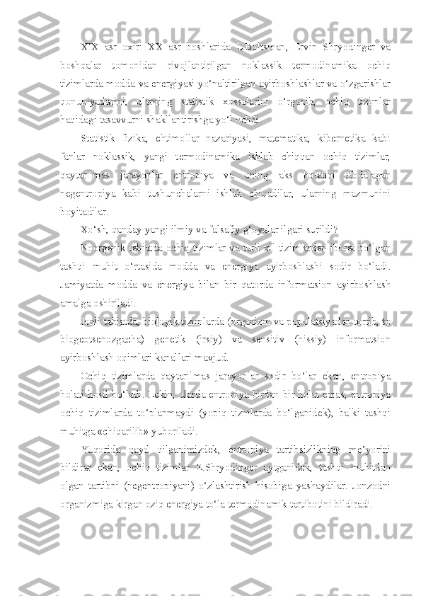 XIX   asr   oxiri   XX   asr   boshlarida   L.Boltsman,   Ervin   Shryodinger   va
boshqalar   tomonidan   rivojlantirilgan   noklassik   termodinamika   ochiq
tizimlarda modda va energiyasi yo‘naltirilgan ayirboshlashlar va o‘zgarishlar
qonuniyatlarini,   ularning   statistik   xossalarini   o‘rganib,   ochiq   tizimlar
haqidagi tasavvurni shakllantirishga yo‘l ochdi.
Statistik   fizika,   ehtimollar   nazariyasi,   matematika,   kibernetika   kabi
fanlar   noklassik,   yangi   termodinamika   ishlab   chiqqan   ochiq   tizimlar,
qaytarilmas   jarayonlar   entropiya   va   uning   aks   holatini   ifodalagan
negentropiya   kabi   tushunchalarni   ishlab   chiqadilar,   ularning   mazmunini
boyitadilar.
Xo‘sh, qanday yangi ilmiy va falsafiy g‘oyalar ilgari surildi?
Noorganik tabiatda ochiq tizimlar va turli xil tizimlardan iborat bo‘lgan
tashqi   muhit   o‘rtasida   modda   va   energiya   ayirboshlashi   sodir   bo‘ladi.
Jamiyatda   modda   va   energiya   bilan   bir   qatorda   informatsion   ayirboshlash
amalga oshiriladi.
Jonli tabiatda, biologik tizimlarda (organizm va populatsiyadan tortib, to
biogeotsenozgacha)   genetik   (irsiy)   va   sensitiv   (hissiy)   informatsion
ayirboshlash oqimlari kanallari mavjud.
Ochiq   tizimlarda   qaytarilmas   jarayonlar   sodir   bo‘lar   ekan,   entropiya
holati hosil bo‘ladi. Lekin, ularda entropiya birdan-bir holat emas, entropiya
ochiq   tizimlarda   to‘planmaydi   (yopiq   tizmlarda   bo‘lganidek),   balki   tashqi
muhitga «chiqarilib» yuboriladi.
Yuqorida   qayd   qilganimizdek,   entropiya   tartibsizlikning   me’yorini
bildirar   ekan,   ochiq   tizimlar   E.Shryodinger   aytganidek,   tashqi   muhitdan
olgan   tartibni   (negentropiyani)   o‘zlashtirish   hisobiga   yashaydilar.   Jonzodni
organizmiga kirgan oziq energiya to‘la termodinamik tartibotini bildiradi.  