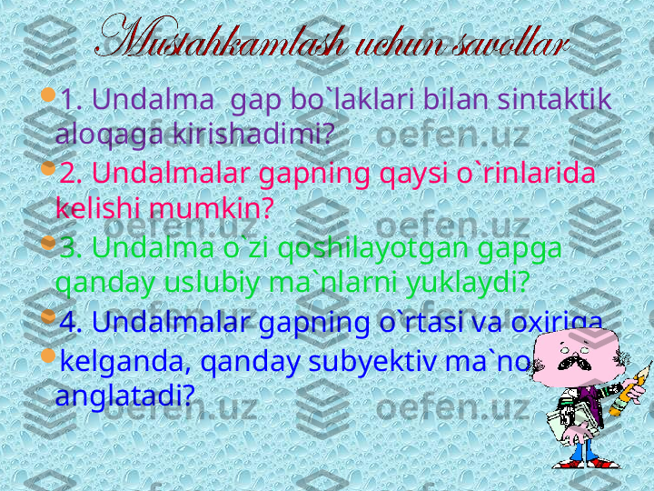 
1. Undalma  gap bo`laklari bilan sintaktik 
aloqaga kirishadimi?

2. Undalmalar gapning qaysi o`rinlarida 
kelishi mumkin?

3. Undalma o`zi qoshilayotgan gapga 
qanday uslubiy ma`nlarni yuklaydi?

4. Undalmalar gapning o`rtasi va oxiriga 

kelganda, qanday subyektiv ma`nolarni 
anglatadi?  