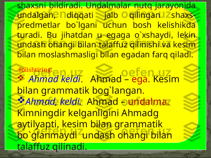         Undalmalar  so`zlovchining  nutqi  qaratilgan 
shaxsni  bildiradi.  Undalmalar  nutq  jarayonida 
undalgan,  diqqati  jalb  qilingan  shaxs-
predmetlar  bo`lgani  uchun  bosh  kelishikda 
turadi.  Bu  jihatdan  u  egaga  o`xshaydi,  lekin 
undash ohangi bilan talaffuz qilinishi va kesim 
bilan moslashmasligi bilan egadan farq qiladi. 
  Solishtiring: 

   Ahmad keldi .     Ahmad –  ega.  Kesim 
bilan grammatik bog`langan .

Ahmad, keldi.     Ahmad –  undalma.  
Kimningdir kelganligini Ahmadg 
aytilyapti, kesim bilan grammatik 
bo`glanmaydi  undash ohangi bilan 
talaffuz qilinadi.  
          