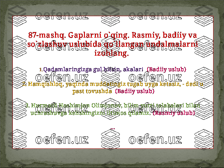 87-mashq. G aplar ni o` qing. R asmiy, badiiy va
  so` zlashuv uslubida qo` llangan undalmalar ni 
izohlang. 
1. Qadamlaringizga gul bit sin, akalar!   ( Badiiy uslub)
2.   Hamqishloq, yaqinda muddat ingiz t ugab uyga ket asiz, - dedi u
  past  t ovushda   ( Badiiy uslub)
3.   Hurmat li Hoshimjon Olimjonov, bilim yurt i t alabalari bilan
  uchrashuvga kelishingizni ilt imos qilamiz.  ( Rasmiy uslub)  
…    