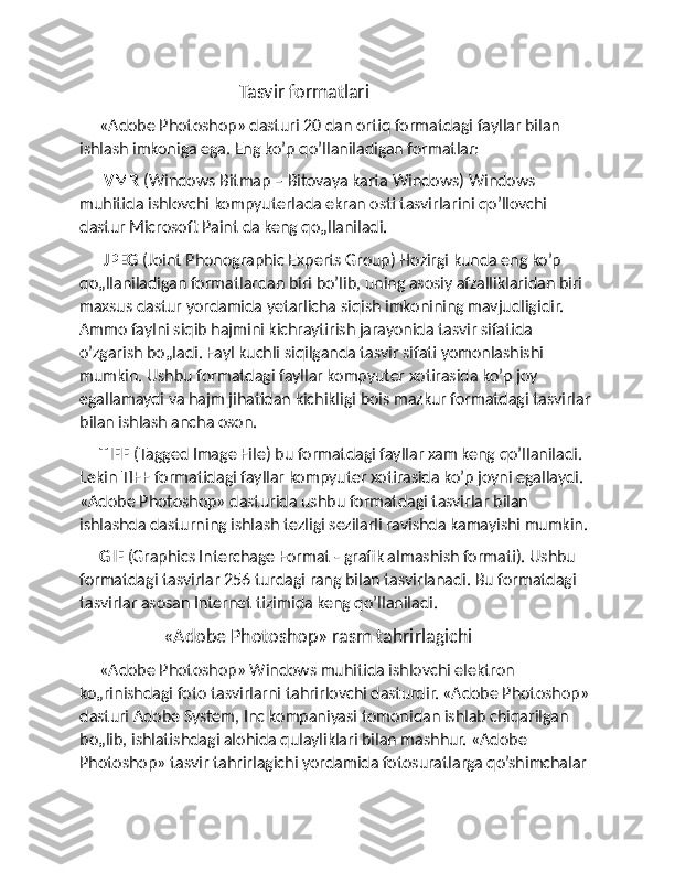                                          Tasvir formatlari
     «Adobe Photoshop» dasturi 20 dan ortiq formatdagi fayllar bilan 
ishlash imkoniga ega. Eng ko ’ p qo’llaniladigan formatlar: 
       VMR  (Windows Bitmap – Bitovaya karta Windows) Windows 
muhitida ishlovchi kompyuterlada ekran osti tasvirlarini qo’llovchi 
dastur Microsoft Paint da keng qo„llaniladi. 
       JPEG  (Joint Phonographic Experts Group) Hozirgi kunda eng ko’p 
qo„llaniladigan formatlardan biri bo’lib, uning asosiy afzalliklaridan biri 
maxsus dastur yordamida yetarlicha siqish imkonining mavjudligidir. 
Ammo faylni siqib hajmini kichraytirish jarayonida tasvir sifatida 
o’zgarish bo„ladi. Fayl kuchli siqilganda tasvir sifati yomonlashishi 
mumkin. Ushbu formatdagi fayllar kompyuter xotirasida ko’p joy 
egallamaydi va hajm jihatidan kichikligi bois mazkur formatdagi tasvirlar 
bilan ishlash ancha oson. 
      TIFF  (Tagged Image File) bu formatdagi fayllar xam keng qo’llaniladi. 
Lekin TIFF formatidagi fayllar kompyuter xotirasida ko’p joyni egallaydi. 
«Adobe Photoshop» dasturida ushbu formatdagi tasvirlar bilan 
ishlashda dasturning ishlash tezligi sezilarli ravishda kamayishi mumkin. 
      GIF  (Graphics Interchage Format - grafik almashish formati). Ushbu 
formatdagi tasvirlar 256 turdagi rang bilan tasvirlanadi. Bu formatdagi 
tasvirlar asosan Internet tizimida keng qo’llaniladi.
                      «Adobe Photoshop» rasm tahrirlagichi
     «Adobe Photoshop» Windows muhitida ishlovchi elektron 
ko„rinishdagi foto tasvirlarni tahrirlovchi dasturdir. «Adobe Photoshop» 
dasturi Adobe System, Inc kompaniyasi tomonidan ishlab chiqarilgan 
bo„lib, ishlatishdagi alohida qulayliklari bilan mashhur. «Adobe 
Photoshop» tasvir tahrirlagichi yordamida fotosuratlarga qo’shimchalar  