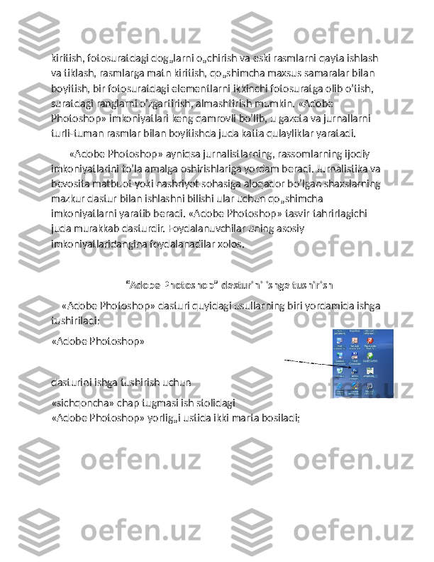 kiritish, fotosuratdagi dog„larni o„chirish va eski rasmlarni qayta ishlash 
va tiklash, rasmlarga matn kiritish, qo„shimcha maxsus samaralar bilan 
boyitish, bir fotosuratdagi elementlarni ikkinchi fotosuratga olib o’tish, 
suratdagi ranglarni o’zgartirish, almashtirish mumkin. «Adobe 
Photoshop» imkoniyatlari keng qamrovli bo’lib, u gazeta va jurnallarni 
turli-tuman rasmlar bilan boyitishda juda katta qulayliklar yaratadi. 
       «Adobe Photoshop» ayniqsa jurnalistlarning, rassomlarning ijodiy 
imkoniyatlarini to’la amalga oshirishlariga yordam beradi. Jurnalistika va
bevosita matbuot yoki nashriyot sohasiga aloqador bo’lgan shaxslarning
mazkur dastur bilan ishlashni bilishi ular uchun qo„shimcha 
imkoniyatlarni yaratib beradi. «Adobe Photoshop» tasvir tahrirlagichi 
juda murakkab dasturdir. Foydalanuvchilar uning asosiy 
imkoniyatlaridangina foydalanadilar xolos.
                              “Adobe Photoshop” dasturini ishga tushirish
    «Adobe Photoshop» dasturi quyidagi usullarning biri yordamida ishga
tushiriladi:
«Adobe Photoshop» 
dasturini ishga tushirish uchun 
«sichqoncha» chap tugmasi ish stolidagi
«Adobe Photoshop» yorlig„i ustida ikki marta bosiladi;
   