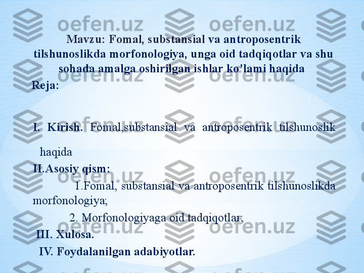 Mavzu: Fomal, substansial  va antroposentrik 
tilshunoslikda morfonologiya, unga oid tadqiqotlar va shu 
sohada amalga oshirilgan ishlar ko’lami haqida 
Reja:                                                                                            
                                         
I .  Kirish.  Fomal,substansial  va  antroposentrik  tilshunoslik 
haqida 
II.Asosiy qism:
                      1.Fomal,  substansial  va  antroposentrik  tilshunoslikda 
morfonologiya;
             2. Morfonologiyaga oid tadqiqotlar;
  III. Xulosa.
   IV. Foydalanilgan adabiyotlar. 