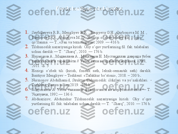 Foydalanilgan adabiyotlar
1. Sayfullayeva R.R., Mengliyev B.R ., Boqiyeva G.H., Qurbonova M .M ., 
Yunusova Z.Q ., Abuzalova M .Q . Hozirgi o ‘zbek adabiy tili. 0 ‘quv 
qo‘llanma. — T., «Fan va texnologiya», 2009. — 416 b. 
2. Tilshunoslik nazariyasiga kirish: Oliy o‘quv yurtlarining fil. fak. talabalari 
uchun darslik — T.: “Sharq”, 2010. — 176 b. 
3. Нурмонов А., Мадвалиев А., Маҳкамов Н. Мустақиллик даврида ўзбек 
тилшунослиги тараққие^ти // Ўзбек тили ва адаби	е^ти журнали, - №3, 
2011. -Б. 5  
4. Hozirgi  o‘zbek  tili  (kirish,  fonetik  sath,  leksik-semantik  sath)  darslik. 
Baxtiyor Mengliyev – Toshkent: «Tafakkur bo‘stoni», 2018. – 200 b .
5. Nurmonov  Abdulhamid,  Struktur  tilshumoslik:  ildizlari  va  yo‘nalishlari.   –
Toshkent; Fan va ta’lim,2019. -160 b
6. Абдуазизов  А.  Узбек  тилининг фонологияси  ва  морфонологияси.—  Т.: 
Уқитувчи, 1992.— 136 б. 
7. Abduazizov,  Abduzuhur  Tilshunoslik  nazariyasiga  kirish:  Oliy  o‘quv 
yurtlarining fil. fak. talabalari uchun darslik — T.: “Sharq”, 2010. — 176 b. 