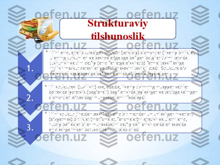 Strukturaviy 
tilshunoslik
1. •
Tilni aniq, ajralib turadigan struktur (tarkibiy) elementlar (lisoniy birliklar, 
ularning turkumlari va boshqalar)ga ega bo lgan belgilar tizimi tarzida ʻ
tushunish va tilni qat iy (aniq fanlarga o xshatib) formal tavsiflashga 	
ʼ ʻ
intilish mazkur qarashlar va usullar asosini tashkil etadi. Struktura o z 	
ʻ
nomini til strukturasiga bo lgan alohida e tibori tufayli olgan. 	
ʻ ʼ
2. •
Til strukturasi (tuzilishi) esa, odatda, lisoniy tizimning muayyan sathlar 
doirasida iyerarxik (pog onali) bog lanishda joylashgan va tartibga solingan 	
ʻ ʻ
elementlari o rtasidagi munosabatlarni ifodalaydi	
ʻ . 
3. •
Tilni struktur jihatdan tavsiflash aniq bir matndan umumlashgan invariant 
(o zgarmas) birliklar (morfemalar, fonemalar)ni ajratish va ularni aniq, 	
ʻ
nutqiy bo laklar bilan munosabatini qat iy qo llanish qoidalari asosida 	
ʻ ʼ ʻ
aniqlashga imkon beruvchi tahlilni talab qiladi    