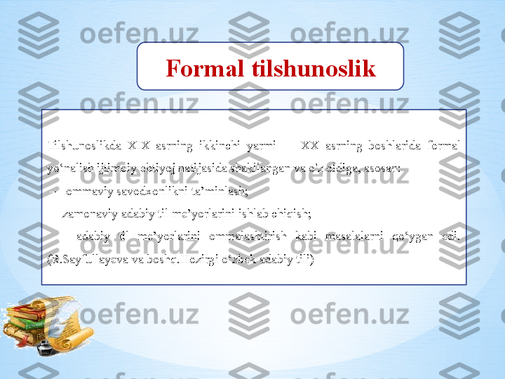 Formal tilshunoslik
Tilshunoslikda  XIX  asrning  ikkinchi  yarmi  —  XX  asrning  boshlarida  formal 
yo‘nalish ijtimoiy ehtiyoj natijasida shakllangan va o'z oldiga, asosan:
 —  ommaviy savodxonlikni ta’minlash;  
—  zamonaviy adabiy til me’yorlarini ishlab chiqish; 
  —  adabiy  til  me’yorlarini  ommalashtirish  kabi  masalalarni  qo‘ygan  edi.
(R.Sayfullayeva va boshq.Hozirgi o‘zbek adabiy tili) 