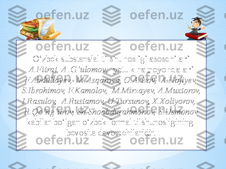 O‘zbek substansial  tilshunosligi asoschilari 
A.Fitrat, A .G‘ulomov;   yetuk namoyondalari 
F.Abdullayev,  M.Asqarova, O.Azizov,  A.Hojiyev, 
S.Ibrohimov, F.Kamolov,  M.Mirzayev, A.Muxtorov, 
I.Rasulov,  A.Rustamov, U.Tursunov, X.Xoliyorov,   
R.Qo‘ng‘urov, Sh.Shoabdurahmonov, S.Usmonov  
kabilar bo‘lgan o‘zbek formal tilshunosligining  
bevosita davomchilaridir. 