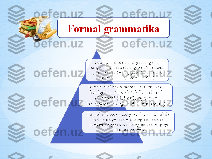 Formal grammatika
Gap qurilishida shakliy ifodaga ega 
bo‘lgan munosabatlarnigina o‘rganuvchi 
grammatika (A.Hojiyev.Tilshunoslik 
terminlarining izohli lug‘ati)
Formal sintaksis bevosita kuzatishda 
berilgan, nutqiy sintaktik hodisani 
o‘rganadi.(R.Sayfullayeva va 
boshqalar.Hozirgi o’zbek adabiy tili)
Formal sintaksis nutqiy parchani shu holida, 
turli mohiyat zarralarining qorishmasi 
sifatida o‘rganadi va uning qorishimligiga 
e’tibor qaratmaydi.     