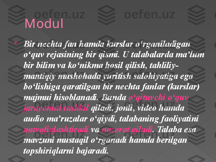 Modul

Bir nechta fan hamda kurslar o rganiladigan ʻ
o quv rejasining bir qismi. U talabalarda ma lum 	
ʻ ʼ
bir bilim va ko nikma hosil qilish, tahliliy-	
ʻ
mantiqiy mushohada yuritish salohiyatiga ega 
bo lishiga qaratilgan bir nechta fanlar (kurslar) 	
ʻ
majmui hisoblanadi. Bunda  o qituvchi o quv 	
ʻ ʻ
jarayonini tashkil  qiladi, jonli, video hamda 
audio ma ruzalar o qiydi, talabaning faoliyatini 	
ʼ ʻ
muvofiqlashtiradi  va  nazorat qiladi . Talaba esa 
mavzuni mustaqil o rganadi hamda berilgan 	
ʻ
topshiriqlarni bajaradi.      