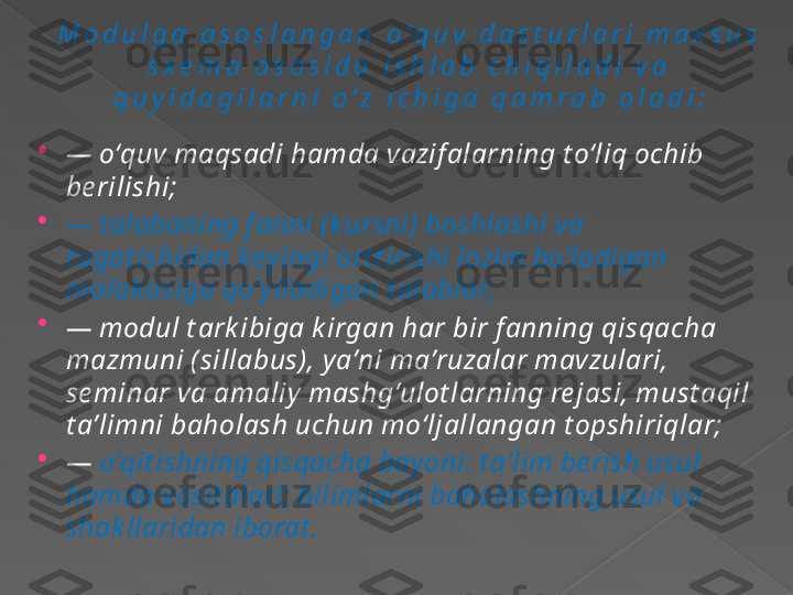 M o d u l g a   a s o s l a n g a n   o ʻ q u v   d a s t u r l a r i   m a x s u s  
s x e m a   a s o s i d a   i s h l a b   c h i q i l a d i   v a  
q u y i d a g i l a r n i   o ʻ z   i c h i g a   q a m r a b   o l a d i :

—  oʻquv maqsadi hamda vazif alarning t oʻliq ochib 
be rilishi;

—  t alabaning f anni (k ursni) boshlashi va 
t ugat ishidan keyingi ort t irishi lozim boʻladigan 
malak asiga qoʻyiladigan  t alablar;

—  modul t ark ibiga k irgan har bir f anning qisqacha 
mazmuni (sillabus), y aʼni maʼruzalar mavzulari, 
se minar va amaliy mashgʻulot larning re jasi, must aqil 
t aʼlimni baholash uchun moʻljallangan t opshiriqlar;

—  oʻqit ishning qisqacha bayoni: t aʼlim be rish usul 
hamda vosit alari; bilimlarni baholashning usul va 
shak llaridan 	
 iborat .      