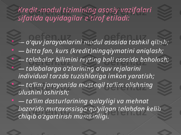 Kre dit -modul t izimining asosiy  vazif alari 
sif at ida quyidagilar e ʼt irof  e t iladi:

—  oʻquv jaray onlarini modul asosida t ashk il qilish;

—  bit t a fan, k urs (k re dit )ning qiy mat ini aniqlash;

—  t alabalar bilimini rey t ing bali asosida baholash;

—  t alabalarga oʻzlarining oʻquv re jalarini 
individual t arzda t uzishlariga imk on y arat ish;

—  t aʼlim jaray onida must aqil t aʼlim olishning 
ulushini oshirish;

—  t aʼlim dast urlarining qulay ligi va me hnat  
bozorida mut ax assisga qoʻy ilgan t alabdan k e lib 
chiqib oʻzgart irish mumk inligi.      