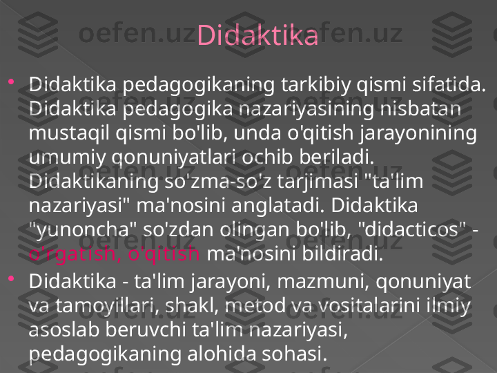 Didaktika 

Didaktika pedagogikaning tarkibiy qismi sifatida. 
Didaktika pedagogika nazariyasining nisbatan 
mustaqil qismi bo'lib, unda o'qitish jarayonining 
umumiy qonuniyatlari ochib beriladi. 
Didaktikaning so'zma-so'z tarjimasi "ta'lim 
nazariyasi" ma'nosini anglatadi. Didaktika 
"yunoncha" so'zdan olingan bo'lib, "didacticos" - 
o'rgat ish, o'qit ish  ma'nosini bildiradi.

Didaktika - ta'lim jarayoni, mazmuni, qonuniyat 
va tamoyillari, shakl, metod va vositalarini ilmiy 
asoslab beruvchi ta'lim nazariyasi, 
pedagogikaning alohida sohasi.      