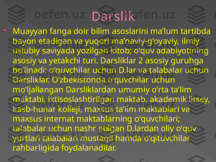 Darslik

Muayyan fanga doir bilim asoslarini maʼlum tartibda 
bayon etadigan va yuqori maʼnaviy-gʻoyaviy, ilmiy 
uslubiy saviyada yozilgan kitob; oʻquv adabiyotining 
asosiy va yetakchi turi. Darsliklar 2 asosiy guruhga 
boʻlinadi: oʻquvchilar uchun D.lar va talabalar uchun 
Darsliklar. Oʻzbekistonda oʻquvchilar uchun 
moʻljallangan Darsliklardan umumiy oʻrta taʼlim 
maktabi, ixtisoslashtirilgan maktab, akademik litsey, 
kasb-hunar kolleji, maxsus taʼlim maktablari va 
maxsus internat maktablarning oʻquvchilari; 
talabalar uchun nashr etilgan D.lardan oliy oʻquv 
yurtlari talabalari mustaqil hamda oʻqituvchilar 
rahbarligida foydalanadilar.      