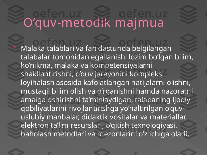 O’quv -met odik  majmua

M alaka talablari va fan dasturida belgilangan 
talabalar tomonidan egallanishi lozim bo’lgan bilim, 
ko’nikma, malaka va kompetensiyalarni 
shakllantirishni, o’quv jarayonini kompleks 
loyihalash asosida kafolatlangan natijalarni olishni, 
mustaqil bilim olish va o’rganishni hamda nazoratni 
amalga oshirishni ta’minlaydigan, talabaning ijodiy 
qobiliyatlarini rivojlantirishga yo’naltirilgan o’quv-
uslubiy manbalar, didaktik vositalar va materiallar, 
elektron ta’lim resurslari, o’qitish texnologiyasi, 
baholash metodlari va mezonlarini o’z ichiga oladi.      